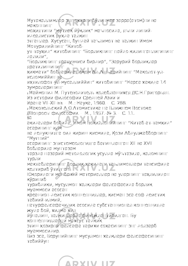 Мутакаллимлар энг охирги бўлинмас зарра(атом)ни ва маконнинг моҳиятини “мутлақ йўқлик” маъносида, яъни диний- идеалистик руҳда талқин этганлар. Хусусан, бундай таълимот ва талқин Имом Мотуридийнинг “Китоб- ут-тауҳид” китобининг “Борлиқнинг пайдо қилинганлигининг далили”, “Борлиқнинг яратувчиси бирдир”, “Зарурий борлиқлар яратилишининг ҳикмати” бобларида, Имом Ал-Ашъарийнинг “Мақолот-ул- исломиййин ва иҳтилофот-ул-мусаллиййин” китобининг “Нарса хақида 14 зумраларининг 1 Маймонид М. Путеводитель колеблющихся //С.Н.Григорьян. Из истории философии Средней Азии и Ирана VII-XII вв. – М.: Наука, 1960. – С. 288. 2 Маковельский А.О.Атомистика на Ближнем Востоке //Вопросы философии. – М., 1957.-№ 3. – С. 11. 80 ақидалари бобида, Имом Боқиллонийнинг “Китаб-ат-тамҳид” асарининг илм ва дедукцияга оид кириш қисмида, Қози Абдулжабборнинг “Муғний” асарининг эпистемеологияга бағишланган XII ва XVII бобларида мунтазам тарзда назарий-методологик усулда мўътазила, каломнинг турли мактабларининг борлиқ ҳақидаги таълимотлари тавсифида келтириб ўтилган. Юқоридаги манбавий материаллар ва уларнинг таҳлилидан кўриниб турибдики, мусулмон халқлари фалсафасида борлиқ муаммоси асосан креацион-деистик концепциялар, қисман эса-соф деистик табиий-илмий, натурфалсафачилик асосида субстанционал концепцияда жуда бой, хилма-хил йўналиш, талқинларда ривожлантирилган. Бу концепцияларни махсус тадқиқ этиш ҳозирги фалсафа тарихи соҳасининг энг долзарб муаммосидир. Биз эса, Берунийнинг мусулмон халқлари фалсафасининг табиййун 