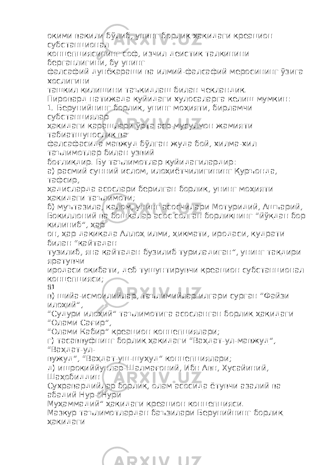 оқими вакили бўлиб, унинг борлиқ ҳақидаги креацион субстанционал концепциясининг соф, изчил деистик талқинини берганлигини, бу унинг фалсафий дунёқараши ва илмий-фалсафий меросининг ўзига хослигини ташкил қилишини таъкидлаш билан чекландик. Пировард натижада қуйидаги хулосаларга келиш мумкин: 1. Берунийнинг борлиқ, унинг моҳияти, бирламчи субстанциялар ҳақидаги қарашлари ўрта аср-мусулмон жамияти табиатшунослик ва фалсафасида мавжуд бўлган жуда бой, хилма-хил таълимотлар билан узвий боғлиқдир. Бу таълимотлар қуйидагилардир: а) расмий сунний ислом, илоҳиётчилигининг Қуръонда, тафсир, ҳадисларда асослари берилган борлиқ, унинг моҳияти ҳақидаги таълимоти; б) муътазила, калом, унинг асосчилари Мотуридий, Ашъарий, Боқиллоний ва бошқалар асос солган борлиқнинг “йўқдан бор қилиниб”, ҳар он, ҳар дақиқада Аллоҳ илми, ҳикмати, иродаси, қудрати билан “қайтадан тузилиб, яна қайтадан бузилиб туриладиган”, унинг тақдири яратувчи иродаси оқибати, деб тушунтирувчи креацион субстанционал концепцияси; 81 в) шийа-исмоилийлар, таълимийлар илгари сурган “Файзи илоҳий”, “Судури илоҳий” таълимотига асосланган борлиқ ҳақидаги “Олами Сағир”, “Олами Кабир” креацион концепциялари; г) тасаввуфнинг борлиқ ҳақидаги “Ваҳдат-ул-мавжуд”, “Ваҳдат-ул- вужуд”, “Ваҳдат-уш-шуҳуд” концепциялари; д) ишроқиййунлар-Шалмағоний, Ибн Авн, Хусайиний, Шаҳобиддин Сухравардийлар борлиқ, олам асосида ётувчи азалий ва абадий Нур-“Нури Муҳаммадий” ҳақидаги креацион концепцияси. Мазкур таълимотлардан баъзилари Берунийнинг борлиқ ҳақидаги 