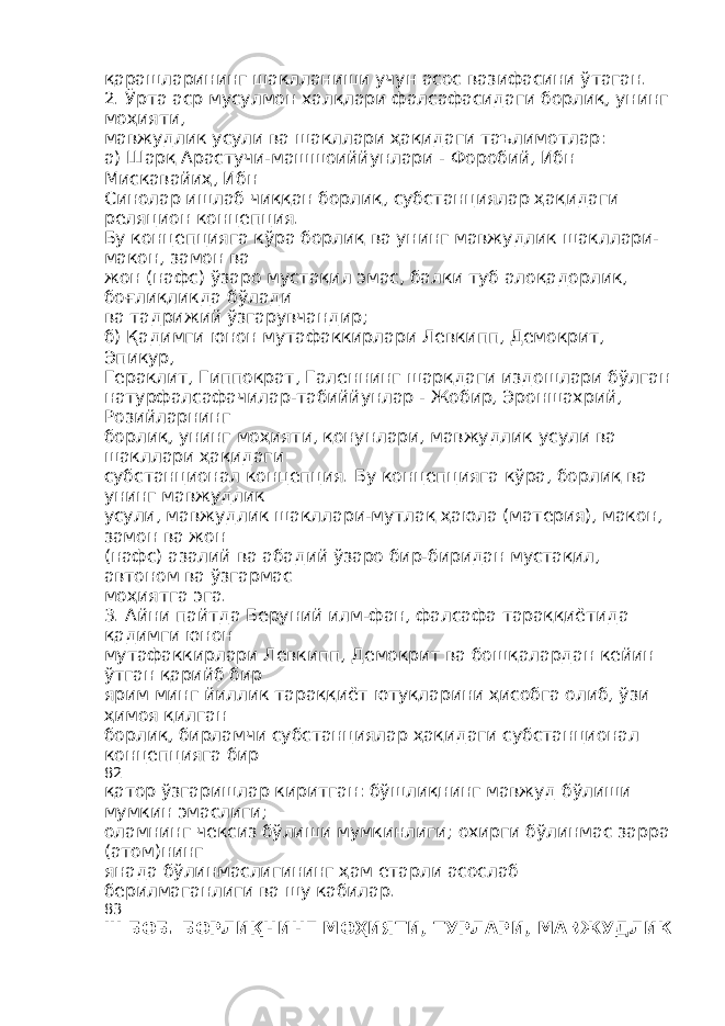 қарашларининг шаклланиши учун асос вазифасини ўтаган. 2. Ўрта аср мусулмон халқлари фалсафасидаги борлиқ, унинг моҳияти, мавжудлик усули ва шакллари ҳақидаги таълимотлар: а) Шарқ Арастучи-машшоиййунлари - Форобий, Ибн Мискавайиҳ, Ибн Синолар ишлаб чиққан борлиқ, субстанциялар ҳақидаги реляцион концепция. Бу концепцияга кўра борлиқ ва унинг мавжудлик шакллари- макон, замон ва жон (нафс) ўзаро мустақил эмас, балки туб алоқадорлик, боғлиқликда бўлади ва тадрижий ўзгарувчандир; б) Қадимги юнон мутафаккирлари Левкипп, Демокрит, Эпикур, Гераклит, Гиппократ, Галеннинг шарқдаги издошлари бўлган натурфалсафачилар-табиййунлар - Жобир, Эроншахрий, Розийларнинг борлиқ, унинг моҳияти, қонунлари, мавжудлик усули ва шакллари ҳақидаги субстанционал концепция. Бу концепцияга кўра, борлиқ ва унинг мавжудлик усули, мавжудлик шакллари-мутлақ ҳаюла (материя), макон, замон ва жон (нафс) азалий ва абадий ўзаро бир-биридан мустақил, автоном ва ўзгармас моҳиятга эга. 3. Айни пайтда Беруний илм-фан, фалсафа тараққиётида қадимги юнон мутафаккирлари Левкипп, Демокрит ва бошқалардан кейин ўтган қарийб бир ярим минг йиллик тараққиёт ютуқларини ҳисобга олиб, ўзи ҳимоя қилган борлиқ, бирламчи субстанциялар ҳақидаги субстанционал концепцияга бир 82 қатор ўзгаришлар киритган: бўшлиқнинг мавжуд бўлиши мумкин эмаслиги; оламнинг чексиз бўлиши мумкинлиги; охирги бўлинмас зарра (атом)нинг янада бўлинмаслигининг ҳам етарли асослаб берилмаганлиги ва шу кабилар. 83 III БОБ . БОРЛИҚНИНГ МОҲИЯТИ , ТУРЛАРИ , МАВЖУДЛИК 