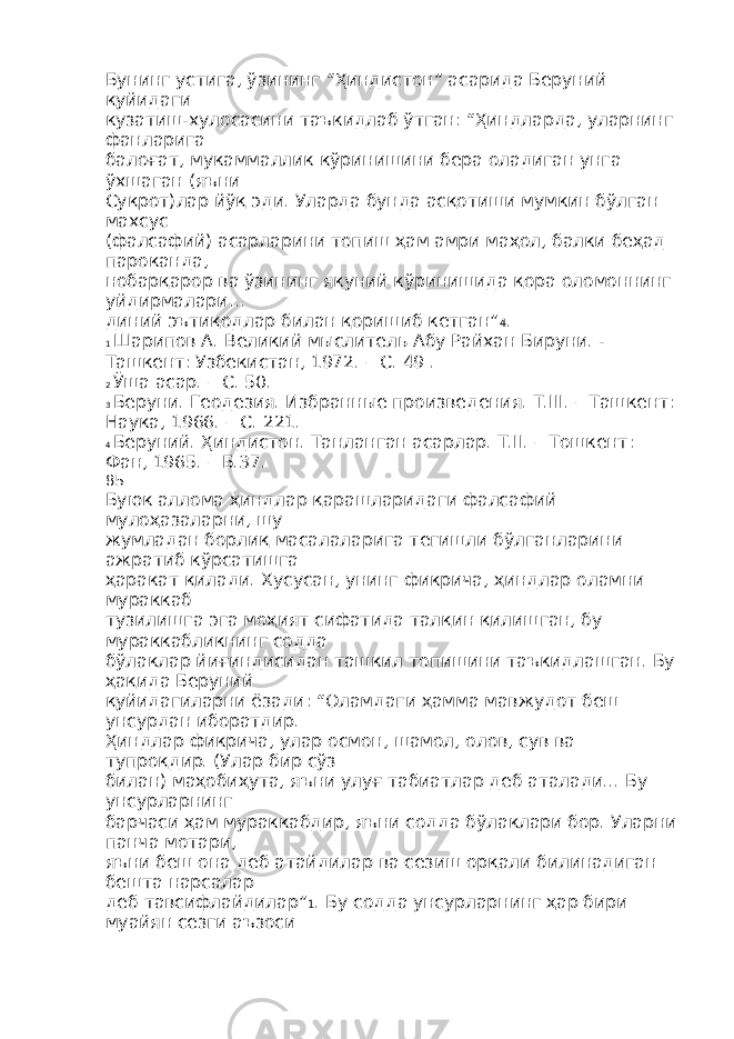 Бунинг устига, ўзининг “Ҳиндистон” асарида Беруний қуйидаги кузатиш-хулосасини таъкидлаб ўтган: “Ҳиндларда, уларнинг фанларига балоғат, мукаммаллик кўринишини бера оладиган унга ўхшаган (яъни Суқрот)лар йўқ эди. Уларда бунда асқотиши мумкин бўлган махсус (фалсафий) асарларини топиш ҳам амри маҳол, балки беҳад пароканда, нобарқарор ва ўзининг якуний кўринишида қора оломоннинг уйдирмалари… диний эътиқодлар билан қоришиб кетган” 4 . 1 Шарипов А. Великий мыслитель Абу Райхан Бируни. - Ташкент: Узбекистан, 1972. – С. 49 . 2 Ўша асар. – С. 50. 3 Беруни. Геодезия. Избранные произведения. Т.III. – Ташкент: Наука, 1966. – С. 221. 4 Беруний. Ҳиндистон. Танланган асарлар. Т.II. – Тошкент: Фан, 1965. – Б.37. 85 Буюк аллома ҳиндлар қарашларидаги фалсафий мулоҳазаларни, шу жумладан борлиқ масалаларига тегишли бўлганларини ажратиб кўрсатишга ҳаракат қилади. Хусусан, унинг фикрича, ҳиндлар оламни мураккаб тузилишга эга моҳият сифатида талқин қилишган, бу мураккабликнинг содда бўлаклар йиғиндисидан ташкил топишини таъкидлашган. Бу ҳақида Беруний қуйидагиларни ёзади: “Оламдаги ҳамма мавжудот беш унсурдан иборатдир. Ҳиндлар фикрича, улар осмон, шамол, олов, сув ва тупроқдир. (Улар бир сўз билан) маҳобиҳута, яъни улуғ табиатлар деб аталади... Бу унсурларнинг барчаси ҳам мураккабдир, яъни содда бўлаклари бор. Уларни панча мотари, яъни беш она деб атайдилар ва сезиш орқали билинадиган бешта нарсалар деб тавсифлайдилар” 1 . Бу содда унсурларнинг ҳар бири муайян сезги аъзоси 