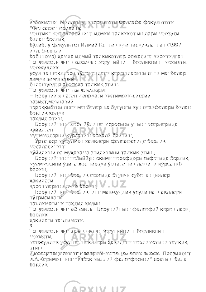 Ўзбекистон Миллий университети Фалсафа факультети “Фалсафа тарихи ва мантиқ” кафедрасининг илмий тадқиқот ишлари мавзуси билан боғлиқ бўлиб, у факультет Илмий Кенгашида тасдиқланган (1997 йил, 5-сонли баённома) ҳамда илмий тадқиқотлар режасига киритилган. Тадқиқотнинг мақсади : Берунийнинг борлиқнинг моҳияти, мавжудлик усул ва шакллари тўғрисидаги қарашларини янги манбалар ҳамда замонавий ёндашувлар асосида тадқиқ этиш. Тадқиқотнинг вазифалари : − Беруний яшаган даврдаги ижтимоий-сиёсий вазият,маънавий тараққиётни янги манбалар ва бугунги кун вазифалари билан боғлиқ ҳолда таҳлил этиш; − Берунийнинг ҳаёт йўли ва меросини унинг асарларида қўйилган муаммоларни кўрсатиш орқали ёритиш; − Ўрта аср мусулмон халқлари фалсафасида борлиқ масаласининг қўйилиши ва муҳокама этилишини тадқиқ этиш; − Берунийнинг табиййун оқими тарафдори сифатида борлиқ муаммосини ўзига хос тарзда ўртага ташлашини кўрсатиб бериш; − Берунийнинг борлиқ асосида ётувчи субстанциялар ҳақидаги қарашларини очиб бериш; − Берунийнинг борлиқнинг мавжудлик усули ва шакллари тўғрисидаги таълимотини таҳлил қилиш. Тадқиқотнинг объекти : Берунийнинг фалсафий қарашлари, борлиқ ҳақидаги таълимоти. 9 Тадқиқотнинг предмети : Берунийнинг борлиқнинг моҳияти, мавжудлик усул ва шакллари ҳақидаги таълимотини тадқиқ этиш. Диссертациянинг назарий - методологик асоси . Президент И.А.Каримовнинг “Ўзбек миллий фалсафасини” яратиш билан боғлиқ 