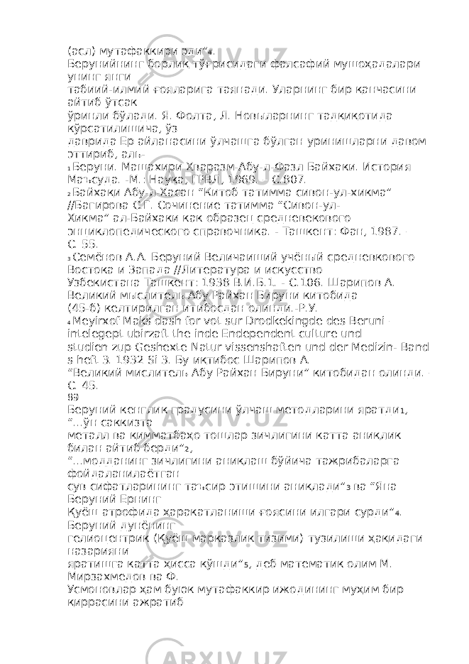 (асл) мутафаккири эди” 4 . Берунийнинг борлиқ тўғрисидаги фалсафий мушоҳадалари унинг янги табиий-илмий ғояларига таянади. Уларнинг бир қанчасини айтиб ўтсак ўринли бўлади. Я. Фолта, Л. Новыларнинг тадқиқотида кўрсатилишича, ўз даврида Ер айланасини ўлчашга бўлган уринишларни давом эттириб, аль- 1 Беруни. Машахири Хваразм-Абу-л-Фазл Байхаки. История Маъсуда. -М.: Наука, ГРВЛ, 1969. – С.807. 2 Байхақи Абу-л-Хасан “Китоб татимма сивон-ул-хикма” //Багирова С.Г. Сочинение татимма “Сивон-ул- Хикма” ал-Байхаки как образец средневекового энциклопедического справочника. - Ташкент: Фан, 1987. – С. 55. 3 Семёнов А.А. Беруний Величаиший учёный средневкового Востока и Запада //Литература и искусство Узбекистана Ташкент: 1938 В.И.Б.1. - С.106. Шарипов А. Великий мыслитель Абу Райхан Бируни китобида (45-б) келтирилган итибосдан олинди.-Р.У. 4 Meyirxof Maks dash for vot sur Drodkekingde des Beruni – intelegept ubirzaft the inde Endependent culture und studien zup Geshexte Natur vissenshaften und der Medizin- Band s heft 3. 1932 Si 3. Бу иқтибос Шарипов А. “Великий мислитель Абу Райхан Бируни” китобидан олинди. – С. 45. 89 Беруний кенглик градусини ўлчаш методларини яратди 1 , “...ўн саккизта металл ва қимматбаҳо тошлар зичлигини катта аниқлик билан айтиб берди” 2 , “...модданинг зичлигини аниқлаш бўйича тажрибаларга фойдаланилаётган сув сифатларининг таъсир этишини аниқлади” 3 ва “Яна Беруний Ернинг Қуёш атрофида ҳаракатланиши ғоясини илгари сурди” 4 . Беруний дунёнинг гелиоцентрик (Қуёш марказлик тизими) тузилиши ҳақидаги назарияни яратишга катта ҳисса қўшди” 5 , деб математик олим М. Мирзахмедов ва Ф. Усмоновлар ҳам буюк мутафаккир ижодининг муҳим бир қиррасини ажратиб 