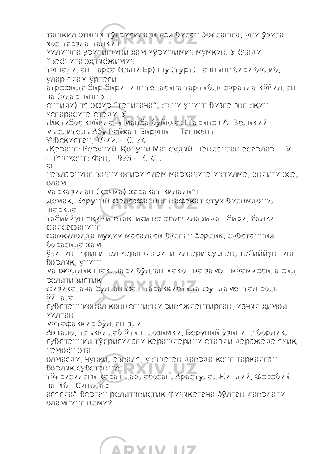 ташкил этиши тўғрисидаги ғоя билан боғлашга, уни ўзига хос тарзда талқин қилишга уринишини ҳам кўришимиз мумкин. У ёзади: “Баёнига эҳтиёжимиз тушадиган нарса (яъни Ер) шу (тўрт) навнинг бири бўлиб, улар олам ўртаси атрофида бир-бирининг тепасига тартибли суратда қўйилган ва (уларнинг энг енгили) то эфир “тагигача”, яъни унинг бизга энг яқин чегарасига етади. У 1 Иқтибос қуйидаги манба бўйича: Шарипов А. Великий мыслитель Абу Райхан Бируни. – Ташкент: Узбекистан, 1972. – С. 74. 2 Қаранг: Беруний. Қонуни Маъсудий. Танланган асарлар. Т.V. – Тошкент: Фан, 1973 – Б. 41. 91 навларнинг вазни оғири олам марказига интилма, енлиги эса, олам марказидан (қочма) ҳаракат қилади” 1 . Демак, Беруний фалсафанинг нафақат етук билимдони, шарқда табиййун оқими етакчиси ва асосчиларидан бири, балки фалсафанинг фавқулодда муҳим масаласи бўлган борлиқ, субстанция борасида ҳам ўзининг оригинал қарашларини илгари сурган, табиййуннинг борлиқ, унинг мавжудлик шакллари бўлган макон ва замон муаммосига оид релятивистик физикагача бўлган фан тараққиётида фундаментал роль ўйнаган субстанционал концепцияни ривожлантирган, изчил ҳимоя қилган мутафаккир бўлган эди. Аввало, таъкидлаб ўтиш лозимки, Беруний ўзининг борлиқ, субстанция тўғрисидаги қарашларини етарли даражада очиқ намоён эта олмасди, чунки, аввало, у яшаган даврда кенг тарқалган борлиқ субстанция тўғрисидаги қарашлар, асосан, Арасту, ал-Киндий, Форобий ва Ибн Синолар асослаб берган релятивистик физикагача бўлган даврдаги оламнинг илмий 