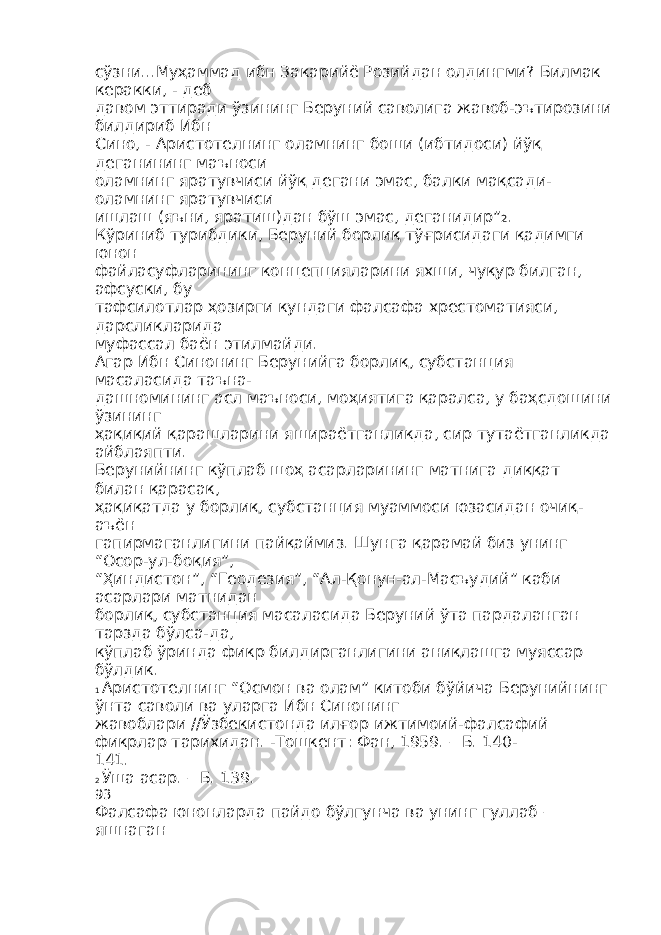 сўзни...Муҳаммад ибн Закарийё Розийдан олдингми? Билмак керакки, - деб давом эттиради ўзининг Беруний саволига жавоб-эътирозини билдириб Ибн Сино, - Аристотелнинг оламнинг боши (ибтидоси) йўқ деганининг маъноси оламнинг яратувчиси йўқ дегани эмас, балки мақсади- оламнинг яратувчиси ишлаш (яъни, яратиш)дан бўш эмас, деганидир” 2 . Кўриниб турибдики, Беруний борлиқ тўғрисидаги қадимги юнон файласуфларининг концепцияларини яхши, чуқур билган, афсуски, бу тафсилотлар ҳозирги кундаги фалсафа хрестоматияси, дарсликларида муфассал баён этилмайди. Агар Ибн Синонинг Берунийга борлиқ, субстанция масаласида таъна- дашномининг асл маъноси, моҳиятига қаралса, у баҳсдошини ўзининг ҳақиқий қарашларини яшираётганликда, сир тутаётганликда айблаяпти. Берунийнинг кўплаб шоҳ асарларининг матнига диққат билан қарасак, ҳақиқатда у борлиқ, субстанция муаммоси юзасидан очиқ- аъён гапирмаганлигини пайқаймиз. Шунга қарамай биз унинг “Осор-ул-боқия”, “Ҳиндистон”, “Геодезия”, “Ал-Қонун-ал-Масъудий” каби асарлари матнидан борлиқ, субстанция масаласида Беруний ўта пардаланган тарзда бўлса-да, кўплаб ўринда фикр билдирганлигини аниқлашга муяссар бўлдик. 1 Аристотелнинг “Осмон ва олам” китоби бўйича Берунийнинг ўнта саволи ва уларга Ибн Синонинг жавоблари //Ўзбекистонда илғор ижтимоий-фалсафий фикрлар тарихидан. -Тошкент: Фан, 1959. – Б. 140- 141. 2 Ўша асар. – Б. 139. 93 Фалсафа юнонларда пайдо бўлгунча ва унинг гуллаб – яшнаган 