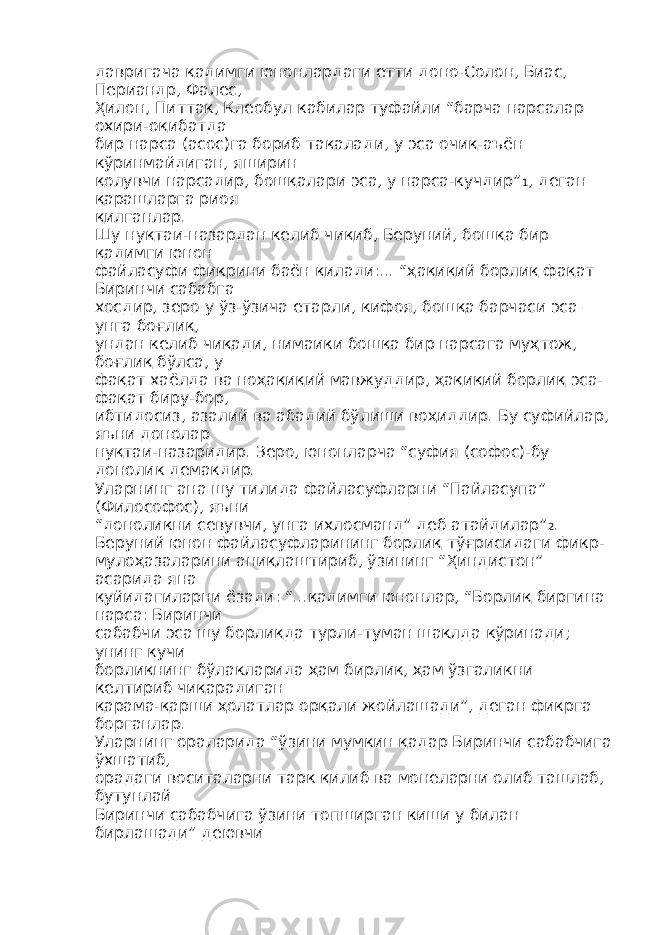 давригача қадимги юнонлардаги етти доно-Солон, Биас, Периандр, Фалес, Ҳилон, Питтак, Клеобул кабилар туфайли “барча нарсалар охири-оқибатда бир нарса (асос)га бориб тақалади, у эса очиқ-аъён кўринмайдиган, яширин қолувчи нарсадир, бошқалари эса, у нарса-кучдир” 1 , деган қарашларга риоя қилганлар. Шу нуқтаи-назардан келиб чиқиб, Беруний, бошқа бир қадимги юнон файласуфи фикрини баён қилади:... “ҳақиқий борлиқ фақат Биринчи сабабга хосдир, зеро у ўз-ўзича етарли, кифоя, бошқа барчаси эса – унга боғлиқ, ундан келиб чиқади, нимаики бошқа бир нарсага муҳтож, боғлиқ бўлса, у фақат хаёлда ва ноҳақиқий мавжуддир, ҳақиқий борлиқ эса- фақат биру-бор, ибтидосиз, азалий ва абадий бўлиши воҳиддир. Бу суфийлар, яъни донолар нуқтаи-назаридир. Зеро, юнонларча “суфия (софос)-бу донолик демакдир. Уларнинг ана шу тилида файласуфларни “Пайласупа” (Философос), яъни “доноликни севувчи, унга ихлосманд” деб атайдилар” 2 . Беруний юнон файласуфларининг борлиқ тўғрисидаги фикр- мулоҳазаларини аниқлаштириб, ўзининг “Ҳиндистон” асарида яна қуйидагиларни ёзади: “...қадимги юнонлар, “Борлиқ биргина нарса: Биринчи сабабчи эса шу борлиқда турли-туман шаклда кўринади; унинг кучи борлиқнинг бўлакларида ҳам бирлик, ҳам ўзгаликни келтириб чиқарадиган қарама-қарши ҳолатлар орқали жойлашади”, деган фикрга борганлар. Уларнинг ораларида “ўзини мумкин қадар Биринчи сабабчига ўхшатиб, орадаги воситаларни тарк қилиб ва монеларни олиб ташлаб, бутунлай Биринчи сабабчига ўзини топширган киши у билан бирлашади” деювчи 