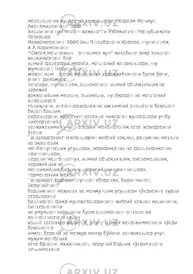 методологик хулоса ва тавсиялари, “Хоразм Маъмун Академиясининг 1000 йиллигини нишонлаш ҳақида”ги Ўзбекистон Республикаси Вазирлар Маҳкамасининг 2004 йил 9-ноябрдаги Қарори, шунингдек И.А.Каримовнинг “Юксак маънавият – енгилмас куч” китобида зикр этилган халқимизнинг бой илмий–фалсафий мероси, маънавий қадриятлари, шу жумладан, Берунийнинг жаҳон илм – фани, маданияти тараққиётидаги буюк ўрни, унинг ривожига таъсири, шунингдек, алломанинг илмий объективлик ва тарихий ҳаққонийлик методи, эътиқоди, дунёқараш ва маънавий идеалларга содиқлиги, инсонпарварлик ва ижтимоий адолатни баҳолаш билан боғлиқ сифатларни, кўрсатиш асосида чиқарган хулосалари ушбу диссертацион тадқиқотимиз учун назарий–методологик асос вазифасини ўтади. Тадқиқотнинг методлари : қиёсий таҳлил, редукция методи ва экзогетик манбашунослик усуллари, верификация ва фальсификация принциплари, парадигмал ёндашув, илмий объективлик, системалилик, тарихийлик ва мантиқийлик бирлиги, ворисийлик принциплари, герменевтик метод. Тадқиқот фарази шундан иборатки, биринчидан, Берунийнинг борлиқнинг моҳияти ва мавжудлик усуллари тўғрисида турли асарларида билдирган фикр-мулоҳазаларининг қиёсий таҳлил қилиниши, синтезланиши ва умумлаштирилиши буюк алломанинг онтологик концепциясини яхлит ҳолда тасаввур қилишга, унинг илмий қадр-қимматини тўғри баҳолашга имкон беради ва мазкур мавзу бўйича тадқиқотлар учун муҳим манбавий асос бўлади. Иккинчидан, Беруний борлиқ тўғрисидаги таълимотида 