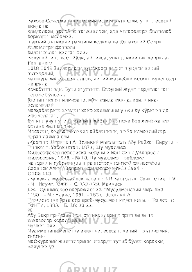 Бухоро-Самарқандда расмий ислом эътиқоди, унинг асосий ақида ва қоидалари, талаб ва таъкидлари, ҳад-чегаралари белгилаб берилган исломий, шаръий эътиқоди рамзини халифа ва Қорахоний Садри Аъзамлари фатвоси билан эълон қилган эди 2 . Берунийнинг ҳаёт йўли, айниқса, унинг, иккинчи даврида- Ғазнадаги 1018-1048 йиллардаги дунёқараши ана шундай диний- эътиқодий, мафкуравий алғов-далғов, диний-мазҳабий кескин курашлар даврида кечаётган эди. Бунинг устига, Беруний жуда пардаланган тарзда бўлса-да ўзининг юнон илм-фани, мўътазила ақидалари, шийа- исломилий мазҳабларига зимдан хайр-хоҳлигини у ёки бу кўринишда ифодалаган, бунинг учун унинг ўзининг ҳаёти бир неча бор хавф-хатар остида қилган эди. Масалан, бидъатчиликда айбланиши, шийа-исмоилийлар қарашларига ёки 1 Қаранг: Шарипов А. Великий мыслитель Абу Райхан Бируни. - Ташкент: Узбекистан, 1972; Шу муаллиф: Философская переписка Беруни и Ибн Сины //Вопросы философии, 1978. - № 10;Шу муаллиф:Проблема материи и субстанции в раннесредневской философии Средней Азии //Вопросы философии.№12 1984. – С.106-110. 2 Бу ҳақда муфассалроқ қаранг: В.В.Бартольд. Сочинения. Т.VI. - M.: Наука, 1966. – С. 127-129; Макдиси Дж.. Суннийское возрождение. “Мусулманский мир. 950- 1150”. - М.: Наука, 1981. - 183 с. Зоҳидий А. Туркистонда ўрта аср араб-мусулмон маданияти. – Тошкент: ГФНТИ, 1993. - Б. 16; 20-22. 96 Абу Бакр ар-Розий ғоя, эътиқодларига эргашиши ва ҳоказолар қораланиши мумкин эди. Муаммонинг мана шу иккинчи, асосан, диний – эътиқодий, сиёсий- мафкуравий жиҳатларини назарда тутиб бўлса керакки, Беруний ўз 