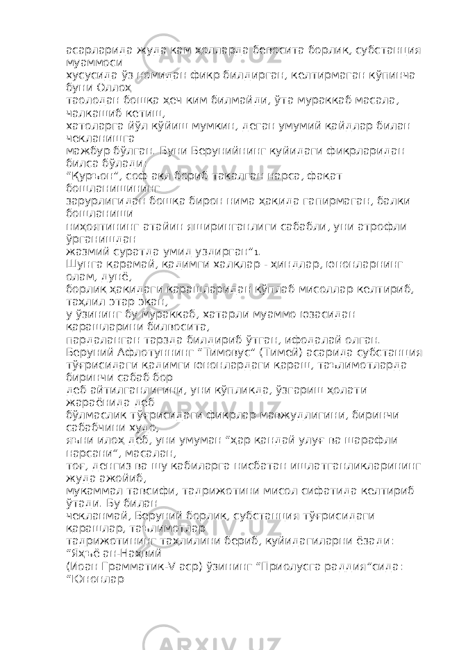 асарларида жуда кам ҳолларда бевосита борлиқ, субстанция муаммоси хусусида ўз номидан фикр билдирган, келтирмаган кўпинча буни Оллоҳ таолодан бошқа ҳеч ким билмайди, ўта мураккаб масала, чалкашиб кетиш, хатоларга йўл қўйиш мумкин, деган умумий қайдлар билан чекланишга мажбур бўлган. Буни Берунийнинг қуйидаги фикрларидан билса бўлади: “Қуръон”, соф ақл бориб тақалган нарса, фақат бошланишининг зарурлигидан бошқа бирон нима ҳақида гапирмаган, балки бошланиши ниҳоятининг атайин яширинганлиги сабабли, уни атрофли ўрганишдан жазмий суратда умид уздирган” 1 . Шунга қарамай, қадимги халқлар - ҳиндлар, юнонларнинг олам, дунё, борлиқ ҳақидаги қарашларидан кўплаб мисоллар келтириб, таҳлил этар экан, у ўзининг бу мураккаб, хатарли муаммо юзасидан қарашларини билвосита, пардаланган тарзда билдириб ўтган, ифодалай олган. Беруний Афлотуннинг “Тимовус” (Тимей) асарида субстанция тўғрисидаги қадимги юнонлардаги қараш, таълимотларда биринчи сабаб бор деб айтилганлигини, уни кўпликда, ўзгариш ҳолати жараёнида деб бўлмаслик тўғрисидаги фикрлар мавжудлигини, биринчи сабабчини худо, яъни илоҳ деб, уни умуман “ҳар қандай улуғ ва шарафли нарсани”, масалан, тоғ, денгиз ва шу кабиларга нисбатан ишлатганликларининг жуда ажойиб, мукаммал тавсифи, тадрижотини мисол сифатида келтириб ўтади. Бу билан чекланмай, Беруний борлиқ, субстанция тўғрисидаги қарашлар, таълимотлар тадрижотининг таҳлилини бериб, қуйидагиларни ёзади: “Яҳъё ан-Наҳвий (Иоан Грамматик-V аср) ўзининг “Приолусга раддия”сида: “Юнонлар 