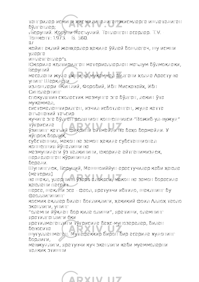 тангрилар исмини ҳис қилинадиган жисмларга ишлатадиган бўлганлар; 1 Беруний. Қонуни Масъудий. Танланган асарлар. Т.V. – Тошкент: 1973. – Б. 560. 97 кейин ақлий жавҳарлар ҳақида ўйлай бошлагач, шу исмни уларга ишлатганлар” 1 . Юқорида келтирилган материаллардан маълум бўлмоқдаки, Беруний масалани жуда яхши ва мукаммал билгани ҳолда Арасту ва унинг Шарқдаги издошлари - Киндий, Форобий, Ибн Мискавайҳ, Ибн Синоларнинг спекулятив схоластик мазмунга эга бўлган, лекин ўта мукаммал, системалаштирилган, изчил исботланган, жуда катта анъанавий таъсир кучига эга бўлган реляцион концепцияси-“Вожиб-ул-вужуд” тўғрисида ўзининг қатъий фикрини айтмайди ва баҳо бермайди. У кўпроқ борлиқ, субстанция, макон ва замон ҳақида субстанционал концепция йўналиши ва мазмунидаги ўз талқинини, юқорида айтганимиздек, пардаланган кўринишда беради. Шунингдек, Беруний, Машшоиййун-арастучилар каби ҳаюла (материя) ва шакл, уларнинг ўзаро алоқаси, макон ва замон борасида ҳаюлани пассив нарса, шаклни эса - фаол, яратувчи ибтидо, шаклнинг бу фаоллигининг космик ақллар билан боғлиқлиги, ҳақиқий фоил Аллоҳ таоло эканлиги, унинг “оламни йўқдан бор қила олиши”, яратиши, оламнинг яратилганлиги ёки яратилмаганлиги тўғрисида баҳс-мунозаралар, билан бевосита шуғулланмаган. Мутафаккир бирон бир асарида худонинг борлиғи, мавжудлиги, яратувчи куч эканлиги каби муаммоларни тадқиқ этишни 