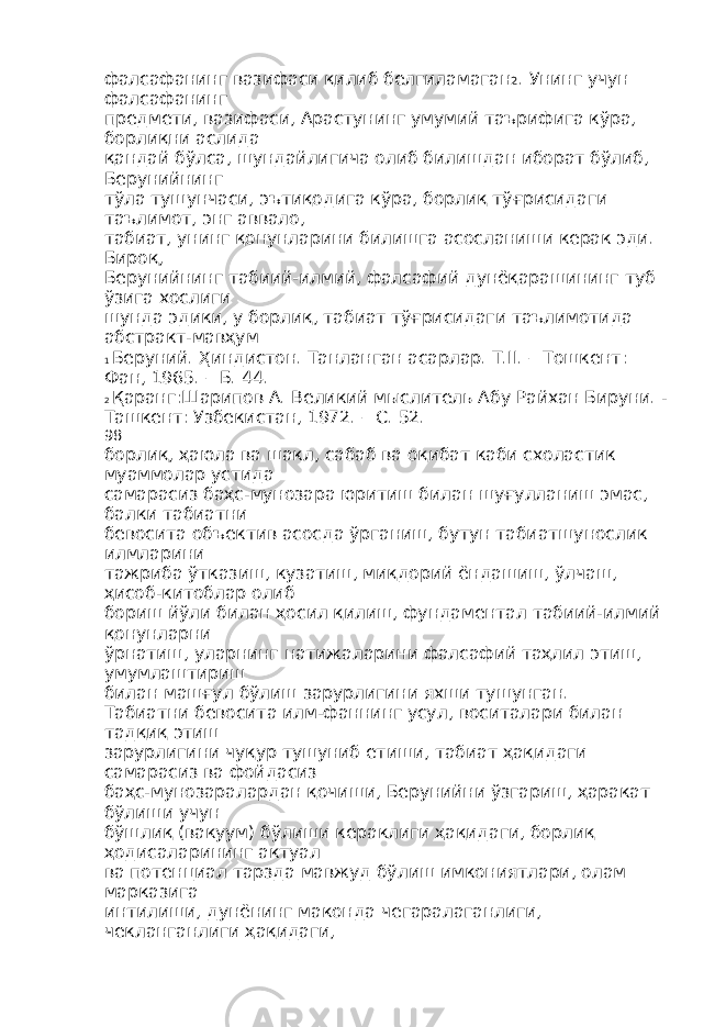 фалсафанинг вазифаси қилиб белгиламаган 2 . Унинг учун фалсафанинг предмети, вазифаси, Арастунинг умумий таърифига кўра, борлиқни аслида қандай бўлса, шундайлигича олиб билишдан иборат бўлиб, Берунийнинг тўла тушунчаси, эътиқодига кўра, борлиқ тўғрисидаги таълимот, энг аввало, табиат, унинг қонунларини билишга асосланиши керак эди. Бироқ, Берунийнинг табиий-илмий, фалсафий дунёқарашининг туб ўзига хослиги шунда эдики, у борлиқ, табиат тўғрисидаги таълимотида абстракт-мавҳум 1 Беруний. Ҳиндистон. Танланган асарлар. Т.II. – Тошкент: Фан, 1965. – Б. 44. 2 Қаранг:Шарипов А. Великий мыслитель Абу Райхан Бируни. - Ташкент: Узбекистан, 1972. – С. 52. 98 борлиқ, ҳаюла ва шакл, сабаб ва оқибат каби схоластик муаммолар устида самарасиз баҳс-мунозара юритиш билан шуғулланиш эмас, балки табиатни бевосита объектив асосда ўрганиш, бутун табиатшунослик илмларини тажриба ўтказиш, кузатиш, миқдорий ёндашиш, ўлчаш, ҳисоб-китоблар олиб бориш йўли билан ҳосил қилиш, фундаментал табиий-илмий қонунларни ўрнатиш, уларнинг натижаларини фалсафий таҳлил этиш, умумлаштириш билан машғул бўлиш зарурлигини яхши тушунган. Табиатни бевосита илм-фаннинг усул, воситалари билан тадқиқ этиш зарурлигини чуқур тушуниб етиши, табиат ҳақидаги самарасиз ва фойдасиз баҳс-мунозаралардан қочиши, Берунийни ўзгариш, ҳаракат бўлиши учун бўшлиқ (вакуум) бўлиши кераклиги ҳақидаги, борлиқ ҳодисаларининг актуал ва потенциал тарзда мавжуд бўлиш имкониятлари, олам марказига интилиши, дунёнинг маконда чегаралаганлиги, чекланганлиги ҳақидаги, 