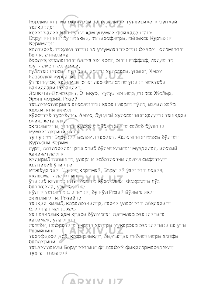 Борлиқнинг мавжудлиги ва тузилиши тўғрисидаги бундай талқиндан кейинчалик Ибн Рушд ҳам унумли фойдаланган 2 . Берунийнинг бу таъкид, эътирофлари, айниқса Қуръони Каримдан келтириб, таҳлил этган ва умумлаштирган фикри - оламнинг боши, аввалида борлиқ-ҳаюланинг ёлғиз конкрет, энг шаффоф, содда ва фундаментал асоси, субстанцияси - сув эди, деган хулосаси, унинг, Имом Ғаззолий кўрсатиб ўтганидек, қадимги юнонлар-Фалес ва унинг мактаби вакиллари Гераклит, Левкипп-Демокрит, Эпикур, мусулмонлардан эса Жобир, Эроншаҳрий, Розий таълимотларига асосланган қарашларга тўла, изчил хайр- хоҳлигини яққол кўрсатиб турибди 3 . Аммо, бундай хулосанинг ҳаддан ташқари очиқ, хатарли, эканлигини, унинг куфрда айбланишга сабаб бўлиши мумкинлигини яхши тушунган Беруний ислом, шариат, Каломнинг асоси бўлган Қуръони Карим сура, оятларидан рад этиб бўлмайдиган муқаддас, илоҳий ҳақиқатларни қидириб топишга, уларни исботловчи далил сифатида келтириб ўтишга мажбур эди. Шунга қарамай, Беруний ўзининг содиқ ихлосмандларининг ўтиниб қилган илтимосига кўра ёзган Фехрести сўз бошисида, ўзи “бошқа йўлни танлаганлиги”ни, бу йўл Розий йўлига яқин эканлигини, Розийни танқид қилиб, қораловчилар, гарчи уларнинг оёқларига ёпишган чанг, хас- хашакчалик ҳам қадри бўлмаган одамлар эканлигига қарамай, уларнинг ғазаби, нафратига учраш хатари муқаррар эканлигини ва уни Розийнинг тарафдори деб, кофирликда, бидъатда айблашлари хавфи борлигини таъкидлайди.Берунийнинг фалсафий фикрлармарказида турган назарий 