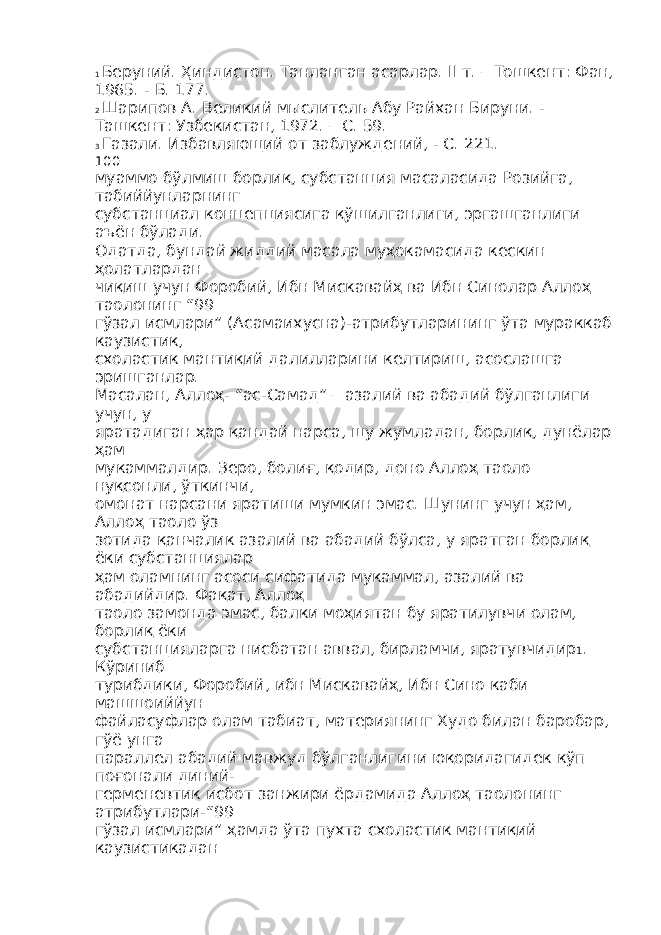 1 Беруний. Ҳиндистон. Танланган асарлар. II т. – Тошкент: Фан, 1965. - Б. 177. 2 Шарипов А. Великий мыслитель Абу Райхан Бируни. - Ташкент: Узбекистан, 1972. – С. 59. 3 Газали. Избавляющий от заблуждений, - С. 221. 100 муаммо бўлмиш борлиқ, субстанция масаласида Розийга, табиййунларнинг субстанциал концепциясига қўшилганлиги, эргашганлиги аъён бўлади. Одатда, бундай жиддий масала муҳокамасида кескин ҳолатлардан чиқиш учун Форобий, Ибн Мискавайҳ ва Ибн Синолар Аллоҳ таолонинг “99 гўзал исмлари” (Асамаихусна)-атрибутларининг ўта мураккаб каузистик, схоластик мантиқий далилларини келтириш, асослашга эришганлар. Масалан, Аллоҳ- “ас-Самад” – азалий ва абадий бўлганлиги учун, у яратадиган ҳар қандай нарса, шу жумладан, борлиқ, дунёлар ҳам мукаммалдир. Зеро, болиғ, қодир, доно Аллоҳ таоло нуқсонли, ўткинчи, омонат нарсани яратиши мумкин эмас. Шунинг учун ҳам, Аллоҳ таоло ўз зотида қанчалик азалий ва абадий бўлса, у яратган борлиқ ёки субстанциялар ҳам оламнинг асоси сифатида мукаммал, азалий ва абадийдир. Фақат, Аллоҳ таоло замонда эмас, балки моҳиятан бу яратилувчи олам, борлиқ ёки субстанцияларга нисбатан аввал, бирламчи, яратувчидир 1 . Кўриниб турибдики, Форобий, ибн Мискавайҳ, Ибн Сино каби машшоиййун файласуфлар олам табиат, материянинг Худо билан баробар, гўё унга параллел абадий мавжуд бўлганлигини юқоридагидек кўп поғонали диний- герменевтик исбот занжири ёрдамида Аллоҳ таолонинг атрибутлари-“99 гўзал исмлари” ҳамда ўта пухта схоластик мантиқий каузистикадан 