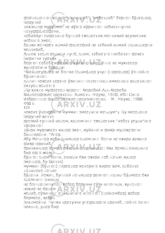 фойдаланган ҳолда “далиллаб”, “исботлаб” берган бўлсалар, Беруний тақводор мусулмон ва кўзга кўринган табиатшунос натурфалсафачи, табиййун сифатида бундай схоластик мантиқий каузистик исботга эмас, балки конкрет илмий-фалсафий ва табиий-илмий далилларни келтириб, Аллоҳ таоло ролини дунё, олам, табиатга нисбатан фақат Биринчи туртки берган сабаб сифатида қуйидагича лўнда ва мухтасар хулосасини беради: “Файласуфлар ва бошқа (олим)лар учун (нарсалар) ўз пайдо бўлишидан олдин чексиз тарзда ўзининг потенциал имконият ҳолатидан актуал ҳолатга 1 Бу ҳақда муфассал қаранг: Форобий-Аль-Фараби. Философские трактаты. Алматы: Наука, 1970; Ибн Сина. Избранные философские произведения. - М.: Наука, 1980. - 490 с. 101 чексиз ўтавериши мумкин эмаслиги маълум” 1 . Бу масалада Беруний ҳатто расмий сунний ислом, каломнинг схоластик “исбот усули”ига тўғридан- тўғри мурожаат қилар экан, қуйидаги фикр-мулоҳазани билдиради: “Агар, Абу Маъшар каби олимлар оламнинг боши ва охири ҳақида фикр юритиб, ёритқичлар Ҳамал аввалида яратилган ёки Ҳамал аввалида бир ерга жам бўлган олам боши, аввали ёки охири деб даъво қилар эканлар, бу (ҳатто) мумкин (бўлган) нарсалар қаторига кирса ҳам, албатта далилсиз даъво бўлади. Лекин, бундай даъволар равшан далил бўлмаса ёки оламнинг аввали ва бошланишидан хабар берувчи сўзи ишончли, худодан ваҳий ва ёрдам келиб, сўзининг аниқлигига инонган (пайғамбар) хабар бермаса, қабул этилмайди. Чунки яратувчи унсурларни яратиб, пайдо этган вақтда, улар бир 