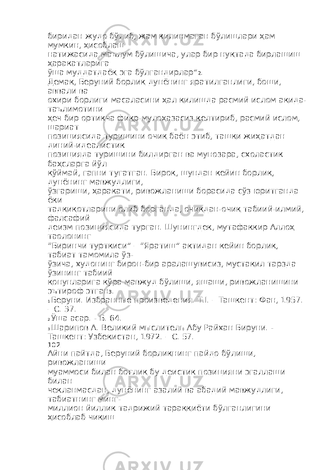 биридан жудо бўлиб, жам қилинмаган бўлишлари ҳам мумкин, ҳисоблаш натижасида маълум бўлишича, улар бир нуқтада бирлашиш ҳаракатларига ўша муддатдаёқ эга бўлгандирлар” 2 . Демак, Беруний борлиқ дунёнинг яратилганлиги, боши, аввали ва охири борлиги масаласини ҳал қилишда расмий ислом ақида- таълимотини ҳеч бир ортиқча фикр-мулоҳазасиз келтириб, расмий ислом, шариат позициясида туришини очиқ баён этиб, ташқи жиҳатдан диний-идеалистик позицияда туришини билдирган ва мунозара, схоластик баҳсларга йўл қўймай, гапни тугатган. Бироқ, шундан кейин борлиқ, дунёнинг мавжудлиги, ўзгариши, ҳаракати, ривожланиши борасида сўз юритганда ёки тадқиқотларини олиб борганда, очиқдан-очиқ табиий-илмий, фалсафий деизм позициясида турган. Шунингдек, мутафаккир Аллоҳ таолонинг “Биринчи турткиси” – “Яратиш” актидан кейин борлиқ, табиат тамомила ўз- ўзича, худонинг бирон-бир аралашувисиз, мустақил тарзда ўзининг табиий қонунларига кўра мавжуд бўлиши, яшаши, ривожланишини эътироф этган 3 . 1 Беруни. Избранные произведения. Т.I. – Ташкент: Фан, 1957. – С. 37. 2 Ўша асар. - Б. 64. 3 Шарипов А. Великий мыслитель Абу Райхан Бируни. - Ташкент: Узбекистан, 1972. – С. 57. 102 Айни пайтда, Беруний борлиқнинг пайдо бўлиши, ривожланиши муаммоси билан боғлиқ бу деистик позицияни эгаллаши билан чекланмасдан, дунёнинг азалий ва абадий мавжудлиги, табиатнинг минг- миллион йиллик тадрижий тараққиёти бўлганлигини ҳисоблаб чиқиш 