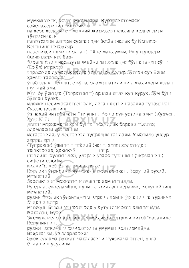 мумкинлиги, осмон жисмлари – Қуёш системаси сайёраларининг космик чанг ва хаос ҳолатидан моддий жисмлар шаклига келганлиги тўғрисидаги гипотезани илгари сурган эди (кейинчалик бу Кеплер- Кантнинг нисбуляр назарияси номини олган). “Яна маълумки, Ер унсурлари (қачонлардир) бир- бирига ёпишмас, туташмайдиган ҳолатда бўлганидан сўнг (Ер ўз) маркази атрофида думалоқ ҳолга келди; бу содир бўлгач сув Ерни ҳамма тарафдан ўраб олди. Тавротга кўра, олам яратилиши аввалидаги ҳолат шундай эди. Мен бу ўринда (Тавротнинг) ер юзи ҳали қуп-қуруқ, бўм-бўш бўлган бўлиб, илоҳий насим эсаётган эди, деган оятни назарда тутаяпман. Оллоҳ таолонинг ўз ваҳий китобидаги “ва унинг Арши сув устида эди” (Қуръон. Ҳуд: XI:7) деган марҳамати ҳам бунга шоҳидлик беради “Оллоҳ одамларни яратишни истаганида, у даставвал тупроқни танлади. У ибтидо унсур зарраларни (Тупроқни) ўзининг табиий (чанг, хаос) ҳолатидан ташқарида, ҳақиқий __________шар шаклида бўлсин деб, уларни ўзаро туташиш (чирмашиш) сифати соҳиби қилди” 1 , деб ёзган эди аллома. Борлиқ тўғрисида мушоҳада юритар экан, Беруний руҳий, маънавий борлиқнинг моҳиятини очишга ҳам интилди. Бу ерда, авваламбор,шуни таъкидлаш керакки, Берунийнинг маънавий, руҳий борлиқ тўғрисидаги қарашларини ўрганишга турлича ёндашишлар мавжуд. Баъзи манбаларда у бутунлай эсга олинмайди. Масалан, Бўри Зиёмуҳамедов ўзининг “Комиликка элтувчи китоб” 2 асарида Берунийнинг руҳият ҳақидаги фикрларини умуман келтирмайди. Ваҳоланки, ўз асарларида буюк аллома руҳият масаласини муҳокама этган, унга ёндашиш усулини 