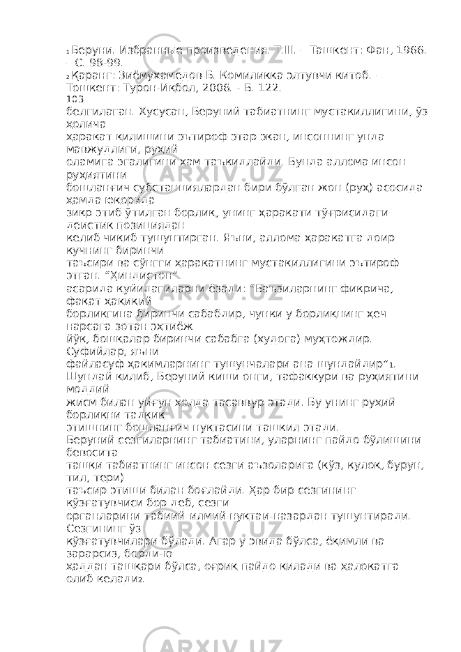 1 Беруни. Избранные произведения. Т.III. – Ташкент: Фан, 1966. – С. 98-99. 2 Қаранг: Зиёмухамедов Б. Комиликка элтувчи китоб. – Тошкент: Турон-Иқбол, 2006. - Б. 122. 103 белгилаган. Хусусан, Беруний табиатнинг мустақиллигини, ўз ҳолича ҳаракат қилишини эътироф этар экан, инсоннинг унда мавжудлиги, руҳий оламига эгалигини ҳам таъкидлайди. Бунда аллома инсон руҳиятини бошланғич субстанциялардан бири бўлган жон (руҳ) асосида ҳамда юқорида зикр этиб ўтилган борлиқ, унинг ҳаракати тўғрисидаги деистик позициядан келиб чиқиб тушунтирган. Яъни, аллома ҳаракатга доир кучнинг биринчи таъсири ва сўнгги ҳаракатнинг мустақиллигини эътироф этган. “Ҳиндистон” асарида қуйидагиларни ёзади: “Баъзиларнинг фикрича, фақат ҳақиқий борлиқгина биринчи сабабдир, чунки у борлиқнинг ҳеч нарсага зотан эҳтиёж йўқ, бошқалар биринчи сабабга (худога) муҳтождир. Суфийлар, яъни файласуф ҳакимларнинг тушунчалари ана шундайдир” 1 . Шундай қилиб, Беруний киши онги, тафаккури ва руҳиятини моддий жисм билан уйғун ҳолда тасаввур этади. Бу унинг руҳий борлиқни тадқиқ этишнинг бошланғич нуқтасини ташкил этади. Беруний сезгиларнинг табиатини, уларнинг пайдо бўлишини бевосита ташқи табиатнинг инсон сезги аъзоларига (кўз, қулоқ, бурун, тил, тери) таъсир этиши билан боғлайди. Ҳар бир сезгининг қўзғатувчиси бор деб, сезги органларини табиий – илмий нуқтаи-назардан тушунтиради. Сезгининг ўз қўзғатувчилари бўлади. Агар у эвида бўлса, ёқимли ва зарарсиз, борди-ю ҳаддан ташқари бўлса, оғриқ пайдо қилади ва ҳалокатга олиб келади 2 . 