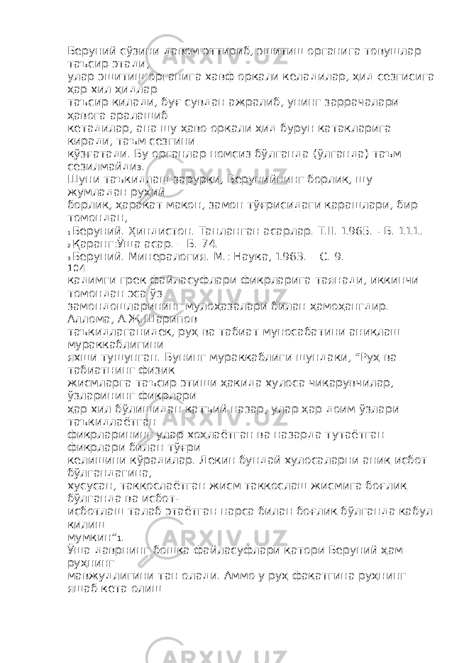 Беруний сўзини давом эттириб, эшитиш органига товушлар таъсир этади, улар эшитиш органига хавф орқали келадилар, ҳид сезгисига ҳар хил ҳидлар таъсир қилади, буғ сувдан ажралиб, унинг заррачалари ҳавога аралашиб кетадилар, ана шу ҳаво орқали ҳид бурун катакларига киради, таъм сезгини қўзғатади. Бу органлар номсиз бўлганда (ўлганда) таъм сезилмайди 3 . Шуни таъкидлаш зарурки, Берунийнинг борлиқ, шу жумладан руҳий борлиқ, ҳаракат макон, замон тўғрисидаги қарашлари, бир томондан, 1 Беруний. Ҳиндистон. Танланган асарлар. Т.II. 1965. - Б. 111. 2 Қаранг:Ўша асар. – Б. 74. 3 Беруний. Минералогия. М.: Наука, 1963. – С. 9. 104 қадимги грек файласуфлари фикрларига таянади, иккинчи томондан эса ўз замондошларининг мулоҳазалари билан ҳамоҳангдир. Аллома, А.Ж.Шарипов таъкидлаганидек, руҳ ва табиат муносабатини аниқлаш мураккаблигини яхши тушунган. Бунинг мураккаблиги шундаки, “Руҳ ва табиатнинг физик жисмларга таъсир этиши ҳақида хулоса чиқарувчилар, ўзларининг фикрлари ҳар хил бўлишидан қатъий назар, улар ҳар доим ўзлари таъкидлаётган фикрларининг улар хоҳлаётган ва назарда тутаётган фикрлари билан тўғри келишини кўрадилар. Лекин бундай хулосаларни аниқ исбот бўлгандагина, хусусан, таққослаётган жисм таққослаш жисмига боғлиқ бўлганда ва исбот- исботлаш талаб этаётган нарса билан боғлиқ бўлганда қабул қилиш мумкин” 1 . Ўша даврнинг бошқа файласуфлари қатори Беруний ҳам руҳнинг мавжудлигини тан олади. Аммо у руҳ фақатгина руҳнинг яшаб кета олиш 