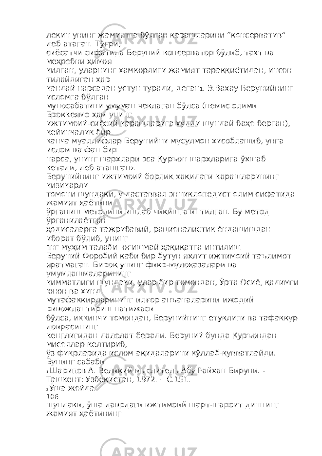 лекин унинг жамиятга бўлган қарашларини “консерватив” деб атаган. Тўғри, сиёсатчи сифатида Беруний консерватор бўлиб, тахт ва меҳробни ҳимоя қилган, уларнинг ҳамкорлиги жамият тараққиётидан, инсон тилайдиган ҳар қандай нарсадан устун туради, деган 1 . Э.Захау Берунийнинг исломга бўлган муносабатини умуман чеклаган бўлса (немис олими Броккеямо ҳам унинг ижтимоий-сиёсий қарашларига худди шундай баҳо берган), кейинчалик бир қанча муаллифлар Берунийни мусулмон ҳисоблашиб, унга ислом ва фан бир нарса, унинг шарҳлари эса Қуръон шарҳларига ўхшаб кетади, деб аташган 2 . Берунийнинг ижтимоий борлиқ ҳақидаги қарашларининг қизиқарли томони шундаки, у даставвал энциклопедист олим сифатида жамият ҳаётини ўрганиш методини ишлаб чиқишга интилган. Бу метод ўрганилаётган ҳодисаларга тажрибавий, рационалистик ёндашишдан иборат бўлиб, унинг энг муҳим талаби- оғишмай ҳақиқатга интилиш. Беруний Форобий каби бир бутун яхлит ижтимоий таълимот яратмаган. Бироқ унинг фикр-мулоҳазалари ва умумлашмаларининг қимматлиги шундаки, улар бир томондан, Ўрта Осиё, қадимги юнон ва ҳинд мутафаккирларининг илғор анъаналарини ижодий ривожлантириш натижаси бўлса, иккинчи томондан, Берунийнинг етуклиги ва тафаккур доирасининг кенглигидан далолат беради. Беруний бунда Қуръондан мисоллар келтириб, ўз фикрларида ислом ақидаларини қўллаб-қувватлайди. Бунинг сабаби 1 Шарипов А. Великий мыслитель Абу Райхан Бируни. - Ташкент: Узбекистан, 1972. – С.151. 2 Ўша жойда. 106 шундаки, ўша даврдаги ижтимоий шарт-шароит диннинг жамият ҳаётининг 