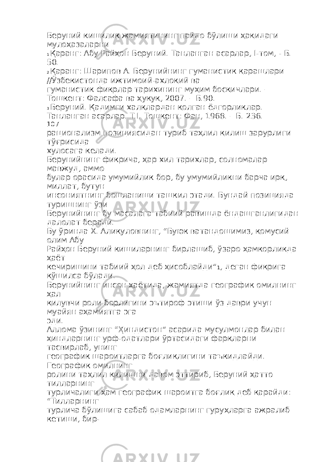 Беруний кишилик жамиятининг пайдо бўлиши ҳақидаги мулоҳазаларни 1 Қаранг: Абу Райҳон Беруний. Танланган асарлар, I-том, - Б. 50. 2 Қаранг: Шарипов А. Берунийнинг гуманистик қарашлари //Ўзбекистонда ижтимоий-ахлоқий ва гуманистик фикрлар тарихининг муҳим босқичлари. – Тошкент: Фалсафа ва ҳуқуқ, 2007. – Б.90. 3 Беруний. Қадимги халқлардан қолган ёдгорликлар. Танланган асарлар. Т.I. Тошкент: Фан, 1968. – Б. 236. 107 рационализм позициясидан туриб таҳлил қилиш зарурлиги тўғрисида хулосага келади. Берунийнинг фикрича, ҳар хил тарихлар, солномалар мавжуд, аммо булар орасида умумийлик бор, бу умумийликни барча ирқ, миллат, бутун инсониятнинг бошланиши ташкил этади. Бундай позицияда туришнинг ўзи Берунийнинг бу масалага табиий равишда ёндашганлигидан далолат беради. Бу ўринда Х. Алиқуловнинг, “Буюк ватандошимиз, қомусий олим Абу Райҳон Беруний кишиларнинг бирлашиб, ўзаро ҳамкорликда ҳаёт кечиришини табиий ҳол деб ҳисоблайди” 1 , деган фикрига қўшилса бўлади. Берунийнинг инсон ҳаётида, жамиятда географик омилнинг ҳал қилувчи роли борлигини эътироф этиши ўз даври учун муайян аҳамиятга эга эди. Аллома ўзининг “Ҳиндистон” асарида мусулмонлар билан ҳиндларнинг урф-одатлари ўртасидаги фарқларни тасвирлаб, унинг географик шароитларга боғлиқлигини таъкидлайди. Географик омилнинг ролини таҳлил қилишни давом эттириб, Беруний ҳатто тилларнинг турличалиги ҳам географик шароитга боғлиқ деб қарайди: “Тилларнинг турлича бўлишига сабаб одамларнинг гуруҳларга ажралиб кетиши, бир- 