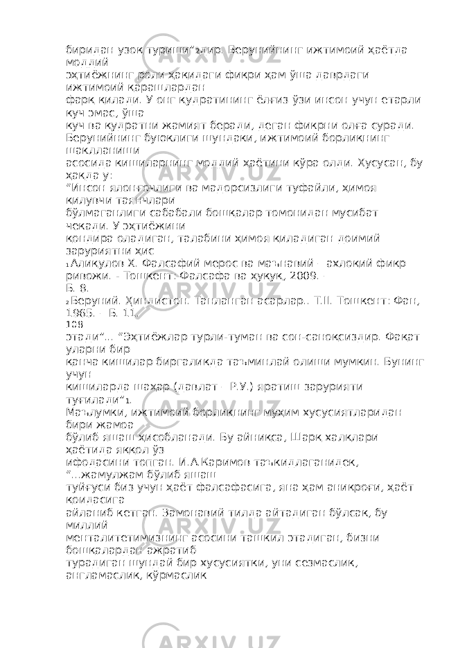 биридан узоқ туриши” 2 дир. Берунийнинг ижтимоий ҳаётда моддий эҳтиёжнинг роли ҳақидаги фикри ҳам ўша даврдаги ижтимоий қарашлардан фарқ қилади. У онг қудратининг ёлғиз ўзи инсон учун етарли куч эмас, ўша куч ва қудратни жамият беради, деган фикрни олға суради. Берунийнинг буюклиги шундаки, ижтимоий борлиқнинг шаклланиши асосида кишиларнинг моддий ҳаётини кўра олди. Хусусан, бу ҳақда у: “Инсон ялонғочлиги ва мадорсизлиги туфайли, ҳимоя қилувчи таянчлари бўлмаганлиги сабабали бошқалар томонидан мусибат чекади. У эҳтиёжини қондира оладиган, талабини ҳимоя қиладиган доимий заруриятни ҳис 1 Алиқулов Х. Фалсафий мерос ва маънавий – ахлоқий фикр ривожи. - Тошкент: Фалсафа ва ҳуқуқ, 2009. – Б. 8. 2 Беруний. Ҳиндистон. Танланган асарлар.. Т.II. Тошкент: Фан, 1965. – Б. 11. 108 этади”... “Эҳтиёжлар турли-туман ва сон-саноқсиздир. Фақат уларни бир қанча кишилар биргаликда таъминлай олиши мумкин. Бунинг учун кишиларда шаҳар (давлат – Р.У.) яратиш зарурияти туғилади” 1 . Маълумки, ижтимоий борлиқнинг муҳим хусусиятларидан бири жамоа бўлиб яшаш ҳисобланади. Бу айниқса, Шарқ халқлари ҳаётида яққол ўз ифодасини топган. И.А.Каримов таъкидлаганидек, “...жамулжам бўлиб яшаш туйғуси биз учун ҳаёт фалсафасига, яна ҳам аниқроғи, ҳаёт қоидасига айланиб кетган. Замонавий тилда айтадиган бўлсак, бу миллий менталитетимизнинг асосини ташкил этадиган, бизни бошқалардан ажратиб турадиган шундай бир хусусиятки, уни сезмаслик, англамаслик, кўрмаслик 