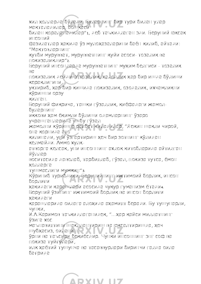 хил ҳолларда бўлади. Буларнинг бир тури билан улар мақталадилар, бошқаси билан қораланадилар” 1 , деб таъкидлаган эди. Беруний юксак инсоний фазилатлар ҳақида ўз мулоҳазаларини баён қилиб, айтади: “Мақтовларнинг қутби мурувват, мурувватнинг қуйи асоси- тозалик ва покизаликдир” 2 . Беруний инсонларда мурувватнинг муҳим белгиси - тозалик ва покизалик дейди. У тозалик, ҳалоллик ҳар бир ишда бўлиши кераклигини уқтириб, ҳар бир кишида покизалик, озодалик, ихчамликни кўришни орзу қилган. Беруний фикрича, ташқи гўзаллик, қиёфадаги жамол- буларнинг иккови ҳам ёқимли бўлиши одамларнинг ўзаро учрашганларида ушбу гўзал жамолни кўришга рағбат қиладилар, “Лекин шакли чирой, она қорнида ато қилинади, уни ўзгартириш ҳеч бир зотнинг қўлидан келмайди. Аммо хулқ- атворга келсак, уни инсоннинг ахлоқ китобларида айтилган йўллар воситасида даволаб, тарбиялаб, гўзал, покиза тутса, ёмон ҳолларга тушмаслиги мумкин” 3 . Кўриниб турибдики, Берунийнинг ижтимоий борлиқ, инсон борлиғи ҳақидаги қарашлари асосида чуқур гуманизм ётади 4 . Беруний ўзининг ижтимоий борлиқ ва инсон борлиғи ҳақидаги қарашларида оилага алоҳида аҳамият беради. Бу тушунарли, чунки, И.А.Каримов таъкидлаганидек, “...ҳар қайси миллатнинг ўзига хос маънавиятини шакллантириш ва юксалтиришда, ҳеч шубҳасиз, оиланинг ўрни ва таъсири беқиёсдир. Чунки инсоннинг энг соф ва покиза туйғулари, илк ҳаётий тушунча ва тасаввурлари биринчи галда оила бағрида 