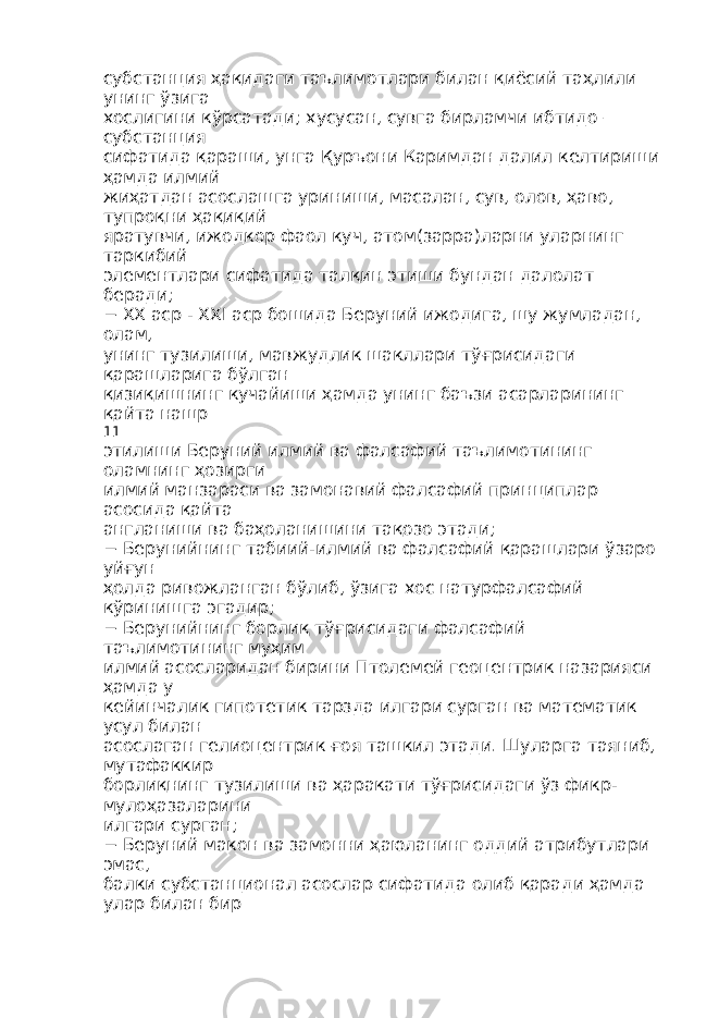 субстанция ҳақидаги таълимотлари билан қиёсий таҳлили унинг ўзига хослигини кўрсатади; хусусан, сувга бирламчи ибтидо – субстанция сифатида қараши, унга Қуръони Каримдан далил келтириши ҳамда илмий жиҳатдан асослашга уриниши, масалан, сув, олов, ҳаво, тупроқни ҳақиқий яратувчи, ижодкор фаол куч, атом(зарра)ларни уларнинг таркибий элементлари сифатида талқин этиши бундан далолат беради; − XX аср - XXI аср бошида Беруний ижодига, шу жумладан, олам, унинг тузилиши, мавжудлик шакллари тўғрисидаги қарашларига бўлган қизиқишнинг кучайиши ҳамда унинг баъзи асарларининг қайта нашр 11 этилиши Беруний илмий ва фалсафий таълимотининг оламнинг ҳозирги илмий манзараси ва замонавий фалсафий принциплар асосида қайта англаниши ва баҳоланишини тақозо этади; − Берунийнинг табиий-илмий ва фалсафий қарашлари ўзаро уйғун ҳолда ривожланган бўлиб, ўзига хос натурфалсафий кўринишга эгадир; − Берунийнинг борлиқ тўғрисидаги фалсафий таълимотининг муҳим илмий асосларидан бирини Птолемей геоцентрик назарияси ҳамда у кейинчалик гипотетик тарзда илгари сурган ва математик усул билан асослаган гелиоцентрик ғоя ташкил этади. Шуларга таяниб, мутафаккир борлиқнинг тузилиши ва ҳаракати тўғрисидаги ўз фикр- мулоҳазаларини илгари сурган; − Беруний макон ва замонни ҳаюланинг оддий атрибутлари эмас, балки субстанционал асослар сифатида олиб қаради ҳамда улар билан бир 