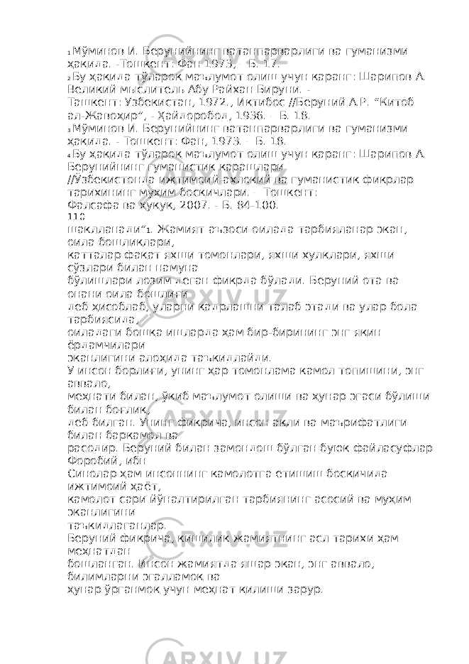 1 Мўминов И. Берунийнинг ватанпарварлиги ва гуманизми ҳақида. -Тошкент: Фан 1973, – Б. 17. 2 Бу ҳақида тўлароқ маълумот олиш учун қаранг: Шарипов А. Великий мыслитель Абу Райхан Бируни. - Ташкент: Узбекистан, 1972., Иқтибос //Беруний А.Р. “Китоб ал-Жавоҳир”, - Ҳайдоробод, 1936. – Б. 18. 3 Мўминов И. Берунийнинг ватанпарварлиги ва гуманизми ҳақида. - Тошкент: Фан, 1973. – Б. 18. 4 Бу ҳақида тўлароқ маълумот олиш учун қаранг: Шарипов А. Берунийнинг гуманистик қарашлари //Ўзбекистонда ижтимоий-ахлоқий ва гуманистик фикрлар тарихининг муҳим босқичлари. – Тошкент: Фалсафа ва ҳуқуқ, 2007. - Б. 84-100. 110 шаклланади” 1 . Жамият аъзоси оилада тарбияланар экан, оила бошлиқлари, катталар фақат яхши томонлари, яхши хулқлари, яхши сўзлари билан намуна бўлишлари лозим деган фикрда бўлади. Беруний ота ва онани оила бошлиғи деб ҳисоблаб, уларни қадрлашни талаб этади ва улар бола тарбиясида, оиладаги бошқа ишларда ҳам бир-бирининг энг яқин ёрдамчилари эканлигини алоҳида таъкидлайди. У инсон борлиғи, унинг ҳар томонлама камол топишини, энг аввало, меҳнати билан, ўқиб маълумот олиши ва ҳунар эгаси бўлиши билан боғлиқ, деб билган. Унинг фикрича, инсон ақли ва маърифатлиги билан баркамол ва расодир. Беруний билан замондош бўлган буюк файласуфлар Форобий, ибн Синолар ҳам инсоннинг камолотга етишиш босқичида ижтимоий ҳаёт, камолот сари йўналтирилган тарбиянинг асосий ва муҳим эканлигини таъкидлаганлар. Беруний фикрича, кишилик жамиятнинг асл тарихи ҳам меҳнатдан бошланган. Инсон жамиятда яшар экан, энг аввало, билимларни эгалламоқ ва ҳунар ўрганмоқ учун меҳнат қилиши зарур. 