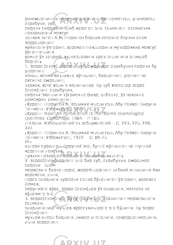 ривожланишни Беруний уларнинг фундаментал, универсал атрибути, туб сифати сифатида олиб қараган эди. Олимнинг атомистик назариясини махсус тадқиқ этган А.Ж.Шарипов борлиқ асосида ётувчи атом- зарраларнинг қуйидаги ўзгариш, ҳаракат шаклларини мутафаккир махсус ўрганганлиги ҳамда ўз таъриф, хулосаларини яратганлигини аниқлаб берган 4 . 1. Зарра (атом) ларнинг туб, ажралмас атрибутив сифати-бу уларнинг изчил, кетма-кетликда қўшилиш, бирлашиш, уюшиш ва аксинча ажралиш, тарқоқ, хаос холига келишидир. Бу туб хоссалар зарра (атом)нинг атрибутив, сифати эканлиги тўғрисида фикр, албатта, ўз вақтида Демокрит томонидан 1 Қаранг: Шарипов А. Великий мыслитель Абу Райхан Бируни. - Ташкент: Узбекистан, 1972. – С.51. 2 Қаранг: Nasr. An Introduction to the Islamic cosmological Doctrines. Cambridge. 1964. - Р.165. 3 Газали. Избавляющий от заблуждений. - С. 223, 225, 226, 227. 4 Қаранг: Шарипов А. Великий мыслитель Абу Райхан Бируни. - Ташкент: Узбекистан, 1972. – С. 69-75. 115 илгари сурилган; Беруний эса, бунга қўшилган ва шундай қарашни деистик нуқтаи-назардан асослаган ва ҳимоя қилган 1 . 2. Зарра(атом)ларнинг яна бир туб, атрибутив, ажралмас сифати - олам марказига барча нарса, жараёнларнинг табиий интилиши ёки ҳаракати, яъни, нарса оғирлиги туфайли содир бўладиган ўзгариш, ҳаракат. Демак, Берунийга кўра, зарра (атом)лар ўз оғирлиги, массаси ва кўламига эга. 3. Зарра(атом)нинг бутун оламнинг тортишиш марказидаги салмоғи, оғирлигининг мутлақ кўрсаткичларга эга бўлиши. Бу зарра (атом)нинг мутлақ идеал бирлиги, яккаю-ягоналиги, такрорланмаслиги, яъни зарранинг 