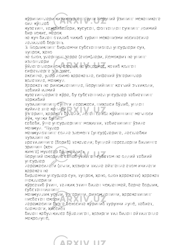 кўринишлари қизиқтирган. Буни Беруний ўзининг механикага оид кўплаб кузатиш, тажрибалари, хусусан, фонтандан сувнинг доимий бир текис, мароқ ва куч билан отилиб чиқиб туриш механизми воситасида далиллаб берган 1 . 3. Борлиқнинг бирламчи субстанционал унсурлари-сув, тупроқ, ҳаво ва олов, уларнинг зарра (атом)лари, Демокрит ва унинг издошлари ўйлаганларидек, азалий ва ўзгармас, қотиб қолган сифатларга эга эмас, аксинча, улар доимо ҳаракатда, сифатий ўзгаришлар ҳолатида, мавжуд. Ҳаракат ва ривожланишда, Берунийнинг қатъий эътиқоди, табиий-илмий кузатишларига кўра, бу субстанциал унсурлар табиатнинг таркибий тузилишининг сўнгги даражаси, ниҳояси бўлиб, ундан қуйида яна қандай ўзгариш, ҳаракат бўлади, деган савол қўйишнинг маъноси йўқ, чунки бунинг сабаби, ўша унсурларнинг моҳияти, табиатининг ўзида мавжуд. “Булар мавжудотнинг содда элемент (унсур)ларига, дастлабки тузилиш ва яратилишига (бориб) тақалади; бундай нарсаларни билишга эришиш (ҳеч кимга) муяссар бўлмайди” 2 . Беруний юқорида санаб ўтилган субатом ва оддий табиий унсурлар даражасидаги (яъни, ҳозирги тилда айтганда атом ичидаги ҳаракат ва бирламчи унсурлар-сув, тупроқ, ҳаво, олов ҳаракати) ҳаракат шаклларини кўрсатиб ўтиш, тадқиқ этиш билан чекланмай, барча борлиқ, субстанциянинг мавжудлик усули, ўзгариши, ривожланиши, ҳаракатининг нисбатан юқори даражасини бизга бевосита кўриниб турувчи дунё, табиат, оламдаги, ҳиссиёт билан қабул қилса бўладиган, ҳозирги тил билан айтилганда макродунё, 