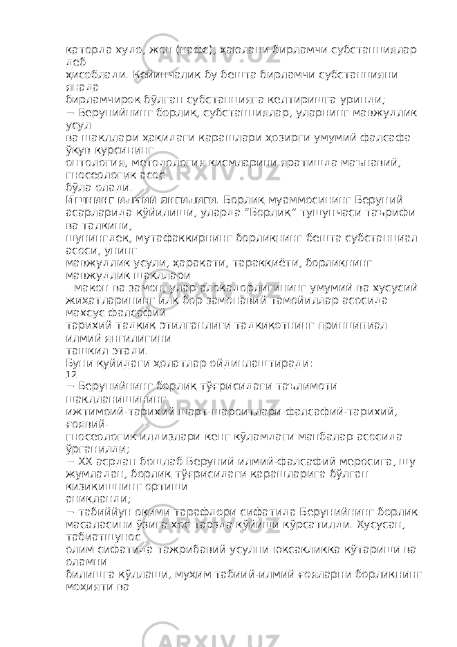 қаторда худо, жон (нафс), ҳаюлани бирламчи субстанциялар деб ҳисоблади. Кейинчалик бу бешта бирламчи субстанцияни янада бирламчироқ бўлган субстанцияга келтиришга уринди; − Берунийнинг борлиқ, субстанциялар, уларнинг мавжудлик усул ва шакллари ҳақидаги қарашлари ҳозирги умумий фалсафа ўқув курсининг онтология, методология қисмларини яратишда маънавий, гносеологик асос бўла олади. Ишнинг илмий янгилиги . Борлиқ муаммосининг Беруний асарларида қўйилиши, уларда “Борлиқ” тушунчаси таърифи ва талқини, шунингдек, мутафаккирнинг борлиқнинг бешта субстанциал асоси, унинг мавжудлик усули, ҳаракати, тараққиёти, борлиқнинг мавжудлик шакллари – макон ва замон, улар алоқадорлигининг умумий ва хусусий жиҳатларининг илк бор замонавий тамойиллар асосида махсус фалсафий – тарихий тадқиқ этилганлиги тадқиқотнинг принципиал илмий янгилигини ташкил этади. Буни қуйидаги ҳолатлар ойдинлаштиради: 12 − Берунийнинг борлиқ тўғрисидаги таълимоти шаклланишининг ижтимоий-тарихий шарт-шароитлари фалсафий-тарихий, ғоявий- гносеологик илдизлари кенг кўламдаги манбалар асосида ўрганилди; − XX асрдан бошлаб Беруний илмий-фалсафий меросига, шу жумладан, борлиқ тўғрисидаги қарашларига бўлган қизиқишнинг ортиши аниқланди; − табиййун оқими тарафдори сифатида Берунийнинг борлиқ масаласини ўзига хос тарзда қўйиши кўрсатилди. Хусусан, табиатшунос олим сифатида тажрибавий усулни юксакликка кўтариши ва оламни билишга қўллаши, муҳим табиий-илмий ғояларни борлиқнинг моҳияти ва 