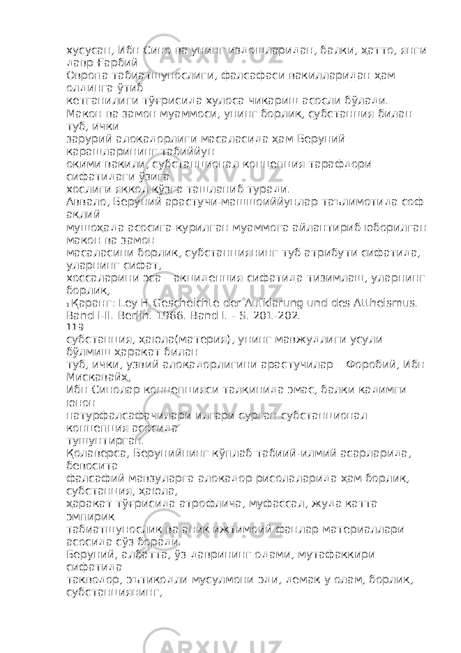 хусусан, Ибн Сино ва унинг издошларидан, балки, ҳатто, янги давр Ғарбий Овропа табиатшунослиги, фалсафаси вакилларидан ҳам олдинга ўтиб кетганилиги тўғрисида хулоса чиқариш асосли бўлади. Макон ва замон муаммоси, унинг борлиқ, субстанция билан туб, ички зарурий алоқадорлиги масаласида ҳам Беруний қарашларининг табиййун оқими вакили, субстанционал концепция тарафдори сифатидаги ўзига хослиги яққол кўзга ташланиб туради. Аввало, Беруний арастучи-машшоиййунлар таълимотида соф ақлий мушоҳада асосига қурилган муаммога айлантириб юборилган макон ва замон масаласини борлиқ, субстанциянинг туб атрибути сифатида, уларнинг сифат, хоссаларини эса – акциденция сифатида тизимлаш, уларнинг борлиқ, 1 Қаранг: Ley H.Gescheichte der Aufklarung und des Attheismus. Band I-II. Berlin. 1966. Band I. - S. 201-202. 119 субстанция, ҳаюла(материя), унинг мавжудлиги усули бўлмиш ҳаракат билан туб, ички, узвий алоқадорлигини арастучилар – Форобий, Ибн Мискавайҳ, Ибн Синолар концепцияси талқинида эмас, балки қадимги юнон натурфалсафачилари илгари сурган субстанционал концепция асосида тушунтирган. Қолаверса, Берунийнинг кўплаб табиий-илмий асарларида, бевосита фалсафий мавзуларга алоқадор рисолаларида ҳам борлиқ, субстанция, ҳаюла, ҳаракат тўғрисида атрофлича, муфассал, жуда катта эмпирик табиатшунослик ва аниқ ижтимоий фанлар материаллари асосида сўз боради. Беруний, албатта, ўз даврининг одами, мутафаккири сифатида тақводор, эътиқодли мусулмони эди, демак у олам, борлиқ, субстанциянинг, 