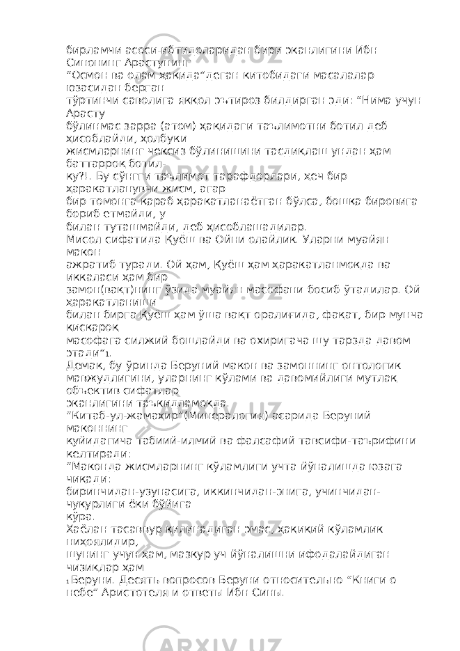 бирламчи асоси-ибтидоларидан бири эканлигини Ибн Синонинг Арастунинг “Осмон ва олам ҳақида”деган китобидаги масалалар юзасидан берган тўртинчи саволига яққол эътироз билдирган эди: “Нима учун Арасту бўлинмас зарра (атом) ҳақидаги таълимотни ботил деб ҳисоблайди, ҳолбуки жисмларнинг чексиз бўлинишини тасдиқлаш ундан ҳам баттарроқ ботил- ку?!. Бу сўнгги таълимот тарафдорлари, ҳеч бир ҳаракатланувчи жисм, агар бир томонга қараб ҳаракатланаётган бўлса, бошқа бировига бориб етмайди, у билан туташмайди, деб ҳисоблашадилар. Мисол сифатида Қуёш ва Ойни олайлик. Уларни муайян макон ажратиб туради. Ой ҳам, Қуёш ҳам ҳаракатланмоқда ва иккаласи ҳам бир замон(вақт)нинг ўзида муайян масофани босиб ўтадилар. Ой ҳаракатланиши билан бирга Қуёш ҳам ўша вақт оралиғида, фақат, бир мунча қисқароқ масофага силжий бошлайди ва охиригача шу тарзда давом этади” 1 . Демак, бу ўринда Беруний макон ва замоннинг онтологик мавжудлигини, уларнинг кўлами ва давомийлиги мутлақ объектив сифатлар эканлигини таъкидламоқда. “Китаб-ул-жамаҳир”(Минералогия) асарида Беруний маконнинг қуйидагича табиий-илмий ва фалсафий тавсифи-таърифини келтиради: “Маконда жисмларнинг кўламлиги учта йўналишда юзага чиқади: биринчидан-узунасига, иккинчидан-энига, учинчидан- чуқурлиги ёки бўйига кўра. Хаёлан тасаввур қилинадиган эмас, ҳақиқий кўламлик ниҳоялидир, шунинг учун ҳам, мазкур уч йўналишни ифодалайдиган чизиқлар ҳам 1 Беруни. Десять вопросов Беруни относительно “Книги о небе” Аристотеля и ответы Ибн Сины. 