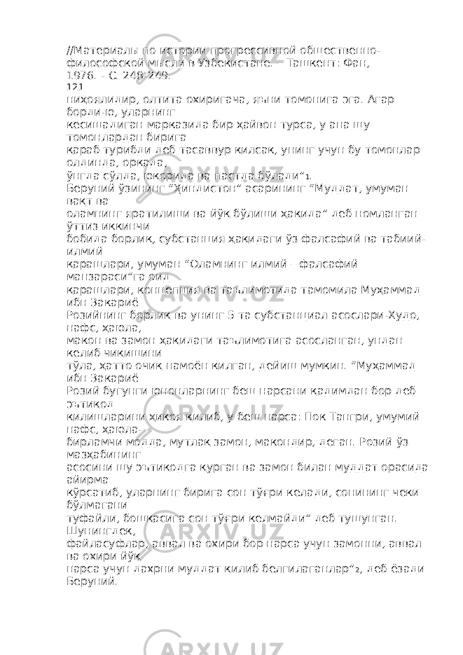 //Материалы по истории прогрессивной общественно- философской мысли в Узбекистане. – Ташкент: Фан, 1976. - С. 248-249. 121 ниҳоялидир, олтита охиригача, яъни томонига эга. Агар борди-ю, уларнинг кесишадиган марказида бир ҳайвон турса, у ана шу томонлардан бирига қараб турибди деб тасаввур қилсак, унинг учун бу томонлар олдинда, орқада, ўнгда сўлда, юқорида ва пастда бўлади” 1 . Беруний ўзининг “Ҳиндистон” асарининг “Муддат, умуман вақт ва оламнинг яратилиши ва йўқ бўлиши ҳақида” деб номланган ўттиз иккинчи бобида борлиқ, субстанция ҳақидаги ўз фалсафий ва табиий- илмий қарашлари, умуман “Оламнинг илмий – фалсафий манзараси”га оид қарашлари, концепция ва таълимотида тамомила Муҳаммад ибн Закариё Розийнинг борлиқ ва унинг 5 та субстанциал асослари-Худо, нафс, ҳаюла, макон ва замон ҳақидаги таълимотига асосланган, ундан келиб чиқишини тўла, ҳатто очиқ намоён қилган, дейиш мумкин. “Муҳаммад ибн Закариё Розий бугунги юнонларнинг беш нарсани қадимдан бор деб эътиқод қилишларини ҳикоя қилиб, у беш нарса: Пок Тангри, умумий нафс, ҳаюла- бирламчи модда, мутлақ замон, макондир, деган. Розий ўз мазҳабининг асосини шу эътиқодга қурган ва замон билан муддат орасида айирма кўрсатиб, уларнинг бирига сон тўғри келади, сонининг чеки бўлмагани туфайли, бошқасига сон тўғри келмайди” деб тушунган. Шунингдек, файласуфлар, аввал ва охири бор нарса учун замонни, аввал ва охири йўқ нарса учун дахрни муддат қилиб белгилаганлар” 2 , деб ёзади Беруний. 