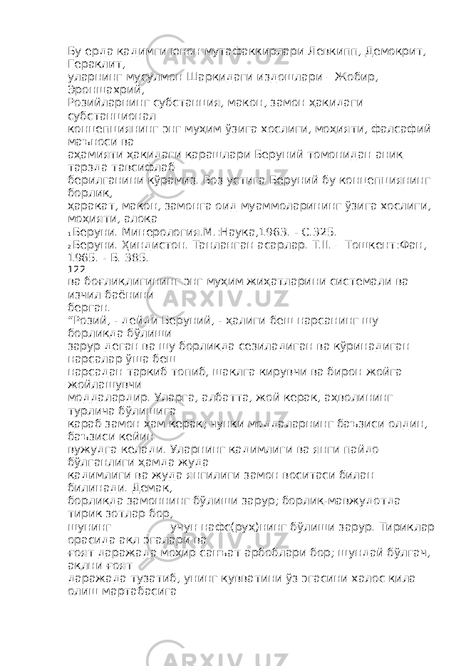 Бу ерда қадимги юнон мутафаккирлари Левкипп, Демокрит, Гераклит, уларнинг мусулмон Шарқидаги издошлари – Жобир, Эроншахрий, Розийларнинг субстанция, макон, замон ҳақидаги субстанционал концепциянинг энг муҳим ўзига хослиги, моҳияти, фалсафий маъноси ва аҳамияти ҳақидаги қарашлари Беруний томонидан аниқ тарзда тавсифлаб берилганини кўрамиз. Боз устига Беруний бу концепциянинг борлиқ, ҳаракат, макон, замонга оид муаммоларининг ўзига хослиги, моҳияти, алоқа 1 Беруни. Минерология.М.:Наука,1963. - С.325. 2 Беруни. Ҳиндистон. Танланган асарлар. Т.II. – Тошкент:Фан, 1965. - Б. 385. 122 ва боғлиқлигининг энг муҳим жиҳатларини системали ва изчил баёнини берган. “Розий, - дейди Беруний, - ҳалиги беш нарсанинг шу борлиқда бўлиши зарур деган ва шу борлиқда сезиладиган ва кўринадиган нарсалар ўша беш нарсадан таркиб топиб, шаклга кирувчи ва бирон жойга жойлашувчи моддалардир. Уларга, албатта, жой керак, аҳволининг турлича бўлишига қараб замон ҳам керак; чунки моддаларнинг баъзиси олдин, баъзиси кейин вужудга келади. Уларнинг қадимлиги ва янги пайдо бўлганлиги ҳамда жуда қадимлиги ва жуда янгилиги замон воситаси билан билинади. Демак, борлиқда замоннинг бўлиши зарур; борлиқ-мавжудотда тирик зотлар бор, шунинг __________учун нафс(руҳ)нинг бўлиши зарур. Тириклар орасида ақл эгалари ва ғоят даражада моҳир санъат арбоблари бор; шундай бўлгач, ақлни ғоят даражада тузатиб, унинг қувватини ўз эгасини халос қила олиш мартабасига 