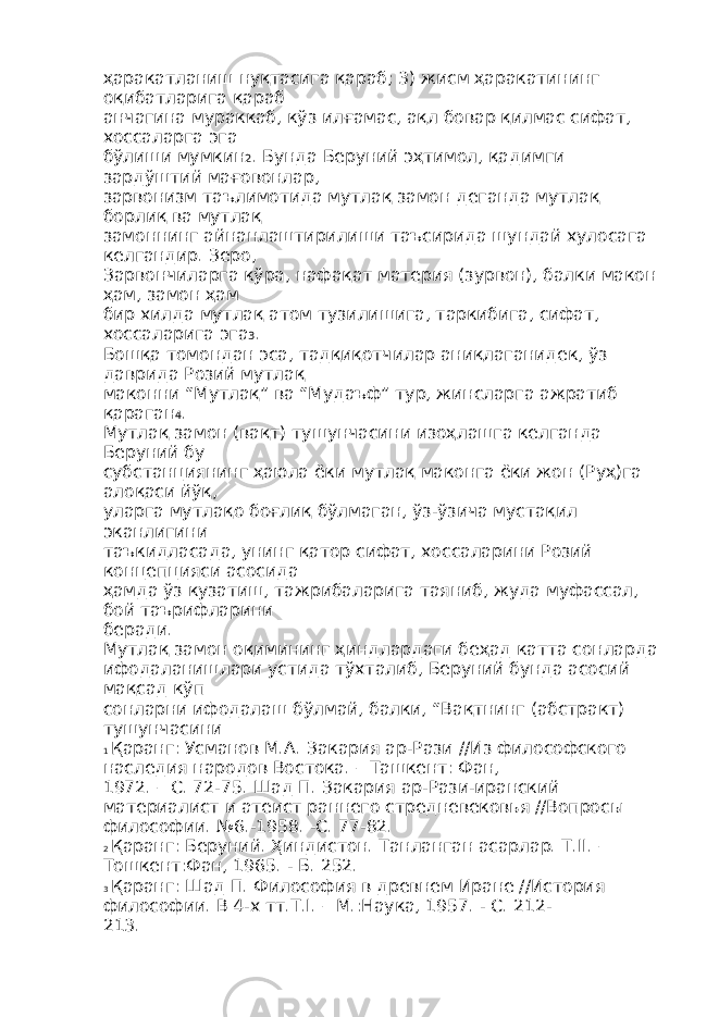 ҳаракатланиш нуқтасига қараб; 3) жисм ҳаракатининг оқибатларига қараб анчагина мураккаб, кўз илғамас, ақл бовар қилмас сифат, хоссаларга эга бўлиши мумкин 2 . Бунда Беруний эҳтимол, қадимги зардўштий мағовонлар, зарвонизм таълимотида мутлақ замон деганда мутлақ борлиқ ва мутлақ замоннинг айнанлаштирилиши таъсирида шундай хулосага келгандир. Зеро, Зарвончиларга кўра, нафақат материя (зурвон), балки макон ҳам, замон ҳам бир хилда мутлақ атом тузилишига, таркибига, сифат, хоссаларига эга 3 . Бошқа томондан эса, тадқиқотчилар аниқлаганидек, ўз даврида Розий мутлақ маконни “Мутлақ” ва “Мудаъф” тур, жинсларга ажратиб қараган 4 . Мутлақ замон (вақт) тушунчасини изоҳлашга келганда Беруний бу субстанциянинг ҳаюла ёки мутлақ маконга ёки жон (Руҳ)га алоқаси йўқ, уларга мутлақо боғлиқ бўлмаган, ўз-ўзича мустақил эканлигини таъкидласада, унинг қатор сифат, хоссаларини Розий концепцияси асосида ҳамда ўз кузатиш, тажрибаларига таяниб, жуда муфассал, бой таърифларини беради. Мутлақ замон оқимининг ҳиндлардаги беҳад катта сонларда ифодаланишлари устида тўхталиб, Беруний бунда асосий мақсад кўп сонларни ифодалаш бўлмай, балки, “Вақтнинг (абстракт) тушунчасини 1 Қаранг: Усманов М.А. Закария ар-Рази //Из философского наследия народов Востока. – Ташкент: Фан, 1972. – С. 72-75. Шад П. Закария ар-Рази-иранский материалист и атеист раннего стредневековья //Вопросы философии. №6.-1958. -С. 77-82. 2 Қаранг: Беруний. Ҳиндистон. Танланган асарлар. Т.II. – Тошкент:Фан, 1965. - Б. 252. 3 Қаранг: Шад П. Философия в древнем Иране //История философии. В 4-х тт.Т.I. – М.:Наука, 1957. - С. 212- 213. 