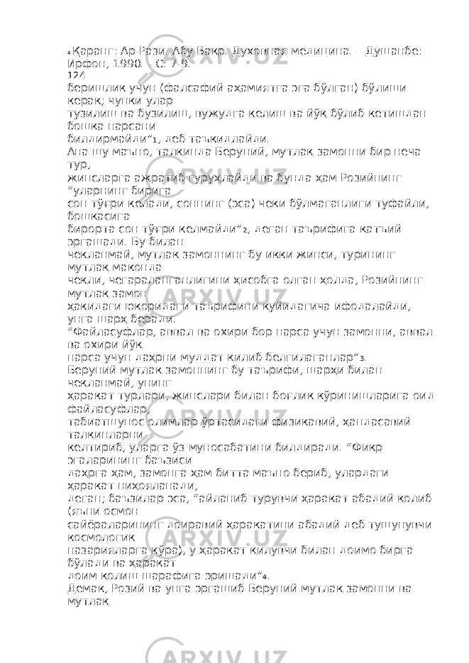 4 Қаранг: Ар-Рази. Абу Бакр. Духовная медицина. – Душанбе: Ирфон, 1990. - С. 7-9. 124 беришлик учун (фалсафий аҳамиятга эга бўлган) бўлиши керак; чунки улар тузилиш ва бузилиш, вужудга келиш ва йўқ бўлиб кетишдан бошқа нарсани билдирмайди” 1 , деб таъкидлайди. Ана шу маъно, талқинда Беруний, мутлақ замонни бир неча тур, жинсларга ажратиб гуруҳлайди ва бунда ҳам Розийнинг “уларнинг бирига сон тўғри келади, соннинг (эса) чеки бўлмаганлиги туфайли, бошқасига бирорта сон тўғри келмайди” 2 , деган таърифига қатъий эргашади. Бу билан чекланмай, мутлақ замоннинг бу икки жинси, турининг мутлақ маконда чекли, чегараланганлигини ҳисобга олган ҳолда, Розийнинг мутлақ замон ҳақидаги юқоридаги таърифини қуйидагича ифодалайди, унга шарҳ беради. “Файласуфлар, аввал ва охири бор нарса учун замонни, аввал ва охири йўқ нарса учун даҳрни муддат қилиб белгилаганлар” 3 . Беруний мутлақ замоннинг бу таърифи, шарҳи билан чекланмай, унинг ҳаракат турлари, жинслари билан боғлиқ кўринишларига оид файласуфлар, табиатшунос олимлар ўртасидаги физикавий, ҳандасавий талқинларни келтириб, уларга ўз муносабатини билдиради. “Фикр эгаларининг баъзиси даҳрга ҳам, замонга ҳам битта маъно бериб, улардаги ҳаракат ниҳояланади, деган; баъзилар эса, “айланиб турувчи ҳаракат абадий қолиб (яъни осмон сайёраларининг доиравий ҳаракатини абадий деб тушунувчи космологик назарияларга кўра), у ҳаракат қилувчи билан доимо бирга бўлади ва ҳаракат доим қолиш шарафига эришади” 4 . Демак, Розий ва унга эргашиб Беруний мутлақ замонни ва мутлақ 