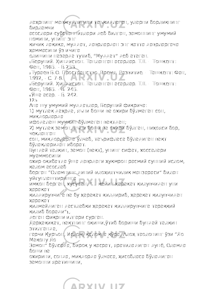 даҳрнинг мавжудлигини таъкидлаган, уларни борлиқнинг бирламчи асослари-субстанциялари деб билган, замоннинг умумий номини, унинг энг кичик дақиқа, муддат, даврлардан энг катта даврларгача ҳаммасини ўз ичига олишини назарда тутиб, “Муддат” деб атаган. 1 Беруний. Ҳиндистон. Танланган асарлар. Т.II. – Тошкент: Фан, 1965. - Б.253. 2 Тураев Б.О. Пространство. Время. Развитие. – Ташкент: Фан, 1992, - С. 7-8. 3 Беруний. Ҳиндистон. Танланган асарлар. Т.II. – Тошкент: Фан, 1965. - Б. 245. 4 Ўша асар. - Б. 242. 125 Ана шу умумий муддатлар, Беруний фикрича: 1) мутлақ даҳрда, яъни боши ва охири бўлмаган сон, миқдорларда ифодалаш мумкин бўлмаган вақтдан; 2) мутлақ замон, яъни боши ва охири бўлган, ниҳояси бор, чекланган сон, миқдорларда ўлчаб, таърифласа бўладиган вақт бўлакларидан иборат. Бундай талқин, замон (вақт), унинг сифат, хоссалари муаммосини охир-оқибатда ўша даврдаги ҳукмрон расмий сунний ислом, калом асослаб берган “Оламнинг диний-илоҳиятчилик манзараси” билан уйғунлаштиришга имкон берган, хусусан, “... кейин ҳаракат қилувчидан уни ҳаракат қилдирувчига ва бу ҳаракат қилдириб, ҳаракат қилувчидан ҳаракат қилмайдиган дастлабки ҳаракат қилдирувчига тараққий қилиб боради” 1 , деган фикрни илгари сурган. Дарҳақиқат, вақтнинг оқиши,ўтиб бориши бундай талқин этилганда, гарчи Қуръон, Ислом, каломга кўра, Алоҳ таолонинг ўзи “Ло Макону Ло Замон” бўлсада, бироқ у касрат, яратиладиган дунё, Оламда боши ва охирини, сонда, миқдорда ўлчаса, ҳисобласа бўладиган замонни яратишини, 