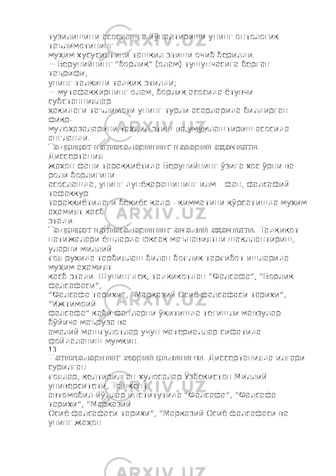 тузилишини асослашга йўналтириши унинг онтологик таълимотининг муҳим хусусиятини ташкил этиши очиб берилди. − Берунийнинг “борлиқ” (олам) тушунчасига берган таърифи, унинг талқини тадқиқ этилди; − мутафаккирнинг олам, борлиқ асосида ётувчи субстанциялар ҳақидаги таълимоти унинг турли асарларида билдирган фикр- мулоҳазаларини таҳлил этиш ва умумлаштириш асосида англанди. Тадқиқот натижаларининг назарий аҳамияти . Диссертация жаҳон фани тараққиётида Берунийнинг ўзига хос ўрни ва роли борлигини асослашда, унинг дунёқарашининг илм – фан, фалсафий тафаккур тараққиётидаги беқиёс қадр - қимматини кўрсатишда муҳим аҳамият касб этади. Тадқиқот натижаларининг амалий аҳамияти . Тадқиқот натижалари ёшларда юксак маънавиятни шакллантириш, уларни миллий ғоя руҳида тарбиялаш билан боғлиқ тарғибот ишларида муҳим аҳамият касб этади. Шунингдек, тадқиқотдан “Фалсафа”, “Борлиқ фалсафаси”, “Фалсафа тарихи”, “Марказий Осиё фалсафаси тарихи”, “Ижтимоий фалсафа” каби фанларни ўқитишда тегишли мавзулар бўйича маъруза ва амалий машғулотлар учун материаллар сифатида фойдаланиш мумкин. 13 Натижаларнинг жорий қилиниши . Диссертацияда илгари сурилган ғоялар, келтирилган хулосалар Ўзбекистон Миллий университети, Тошкент автомобил-йўллар институтида “Фалсафа”, “Фалсафа тарихи”, “Марказий Осиё фалсафаси тарихи”, “Марказий Осиё фалсафаси ва унинг жаҳон 