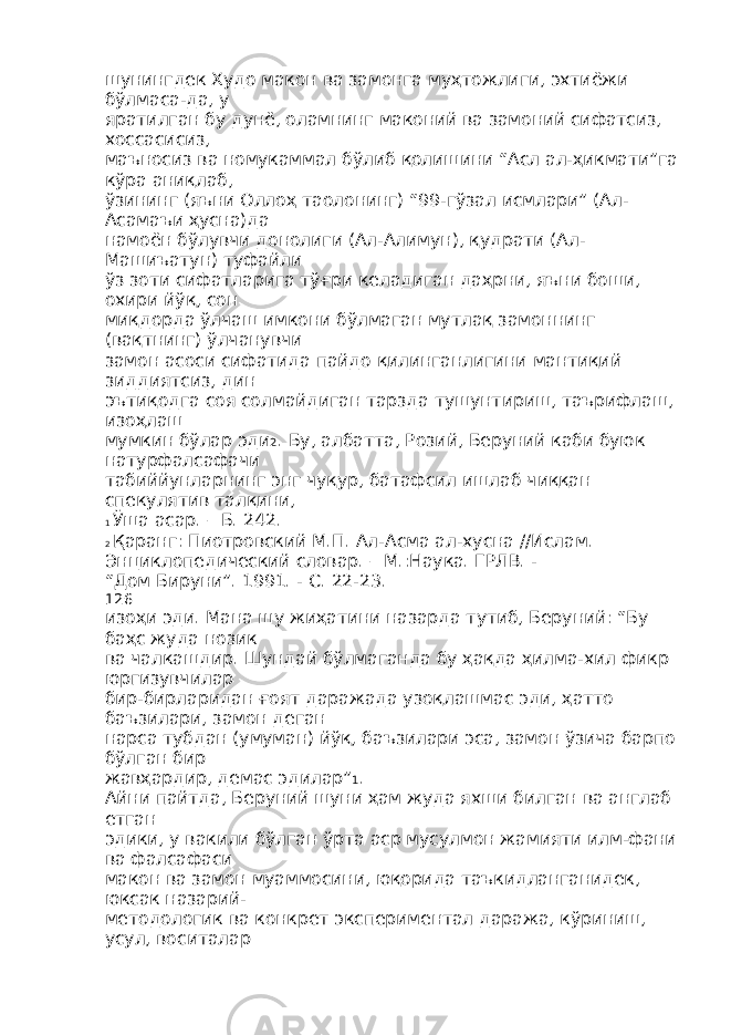 шунингдек Худо макон ва замонга муҳтожлиги, эхтиёжи бўлмаса-да, у яратилган бу дунё, оламнинг маконий ва замоний сифатсиз, хоссасисиз, маъносиз ва номукаммал бўлиб қолишини “Асл ал-ҳикмати”га кўра аниқлаб, ўзининг (яъни Оллоҳ таолонинг) “99-гўзал исмлари” (Ал- Асамаъи ҳусна)да намоён бўлувчи донолиги (Ал-Алимун), қудрати (Ал- Машиъатун) туфайли ўз зоти сифатларига тўғри келадиган даҳрни, яъни боши, охири йўқ, сон миқдорда ўлчаш имкони бўлмаган мутлақ замоннинг (вақтнинг) ўлчанувчи замон асоси сифатида пайдо қилинганлигини мантиқий зиддиятсиз, дин эътиқодга соя солмайдиган тарзда тушунтириш, таърифлаш, изоҳлаш мумкин бўлар эди 2 . Бу, албатта, Розий, Беруний каби буюк натурфалсафачи табиййунларнинг энг чуқур, батафсил ишлаб чиққан спекулятив талқини, 1 Ўша асар. – Б. 242. 2 Қаранг: Пиотровский М.П. Ал-Асма ал-хусна //Ислам. Энциклопедический словар. – М.:Наука. ГРЛВ. - “Дом Бируни”. 1991. - С. 22-23. 126 изоҳи эди. Мана шу жиҳатини назарда тутиб, Беруний: “Бу баҳс жуда нозик ва чалкашдир. Шундай бўлмаганда бу ҳақда ҳилма-хил фикр юргизувчилар бир-бирларидан ғоят даражада узоқлашмас эди, ҳатто баъзилари, замон деган нарса тубдан (умуман) йўқ, баъзилари эса, замон ўзича барпо бўлган бир жавҳардир, демас эдилар” 1 . Айни пайтда, Беруний шуни ҳам жуда яхши билган ва англаб етган эдики, у вакили бўлган ўрта аср мусулмон жамияти илм-фани ва фалсафаси макон ва замон муаммосини, юқорида таъкидланганидек, юксак назарий- методологик ва конкрет экспериментал даража, кўриниш, усул, воситалар 