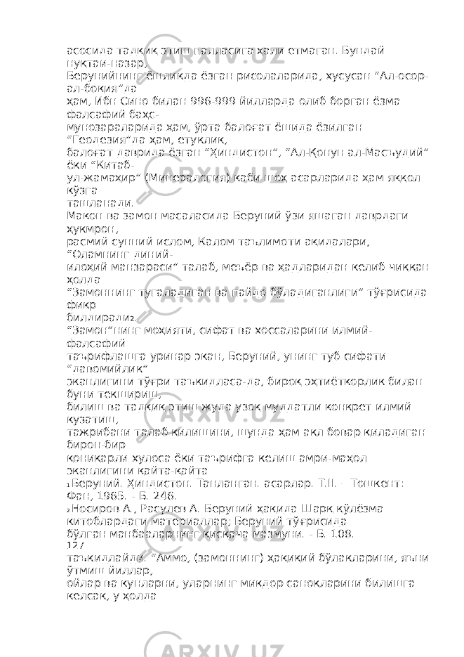 асосида тадқиқ этиш палласига ҳали етмаган. Бундай нуқтаи-назар, Берунийнинг ёшликда ёзган рисолаларида, хусусан “Ал-осор- ал-боқия”да ҳам, Ибн Сино билан 996-999 йилларда олиб борган ёзма фалсафий баҳс- мунозараларида ҳам, ўрта балоғат ёшида ёзилган “Геодезия”да ҳам, етуклик, балоғат даврида ёзган “Ҳиндистон”, “Ал-Қонун ал-Масъудий” ёки “Китаб- ул-жамаҳир” (Минералогия) каби шоҳ асарларида ҳам яққол кўзга ташланади. Макон ва замон масаласида Беруний ўзи яшаган даврдаги ҳукмрон, расмий сунний ислом, Калом таълимоти ақидалари, “Оламнинг диний- илоҳий манзараси” талаб, меъёр ва ҳадларидан келиб чиққан ҳолда “Замоннинг тугаладиган ва пайдо бўладиганлиги” тўғрисида фикр билдиради 2 . “Замон”нинг моҳияти, сифат ва хоссаларини илмий- фалсафий таърифлашга уринар экан, Беруний, унинг туб сифати “давомийлик” эканлигини тўғри таъкидласа-да, бироқ эҳтиёткорлик билан буни текшириш, билиш ва тадқиқ этиш жуда узоқ муддатли конкрет илмий кузатиш, тажрибани талаб қилишини, шунда ҳам ақл бовар қиладиган бирон-бир қониқарли хулоса ёки таърифга келиш амри-маҳол эканлигини қайта-қайта 1 Беруний. Ҳиндистон. Танланган. асарлар. Т.II. – Тошкент: Фан, 1965. - Б. 246. 2 Носиров А., Расулев А. Беруний ҳақида Шарқ қўлёзма китоблардаги материаллар; Беруний тўғрисида бўлган манбааларнинг қисқача мазмуни. - Б. 108. 127 таъкидлайди. “Аммо, (замоннинг) ҳақиқий бўлакларини, яъни ўтмиш йиллар, ойлар ва кунларни, уларнинг миқдор саноқларини билишга келсак, у ҳолда 