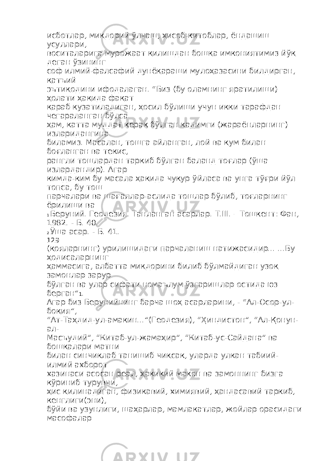 исботлар, миқдорий ўлчаш, ҳисоб-китоблар, ёндашиш усуллари, воситаларига мурожаат қилишдан бошқа имкониятимиз йўқ деган ўзининг соф илмий-фалсафий дунёқараши мулоҳазасини билдирган, қатъий эътиқодини ифодалаган. “Биз (бу оламнинг яратилиши) ҳолати ҳақида фақат қараб кузатиладиган, ҳосил бўлиши учун икки тарафдан чегараланган бўлса ҳам, катта муддат керак бўлган қадимги (жараёнларнинг) изларидангина биламиз. Масалан, тошга айланган, лой ва қум билан боғланган ва текис, рангли тошлардан таркиб бўлган баланд тоғлар (ўша излардандир). Агар кимда-ким бу масала ҳақида чуқур ўйласа ва унга тўғри йўл топса, бу тош парчалари ва шағаллар-аслида тошлар бўлиб, тоғларнинг ёрилиши ва 1 Беруний. Геодезия. Танланган асарлар. Т.III. – Тошкент: Фан, 1982. - Б. 40. 2 Ўша асар. - Б. 41. 129 (қояларнинг) урилишидаги парчаланиш натижасидир... ...Бу ҳодисаларнинг ҳаммасига, албатта миқдорини билиб бўлмайдиган узоқ замонлар зарур бўлган ва улар сифати номаълум ўзгаришлар остида юз берган” 1 . Агар биз Берунийнинг барча шоҳ асарларини, - “Ал-Осор-ул- боқия”, “Ат-Таҳдид-ул-амакин...”(Геодезия), “Ҳиндистон”, “Ал-Қонун- ал- Масъудий”, “Китаб-ул-жамаҳир”, “Китаб-ус-Сайдана” ва бошқалари матни билан синчиклаб танишиб чиқсак, уларда улкан табиий- илмий ахборот хазинаси асосан реал, ҳақиқий макон ва замоннинг бизга кўриниб турувчи, ҳис қилинадиган, физикавий, химиявий, ҳандасавий таркиб, кенглиги(эни), бўйи ва узунлиги, шаҳарлар, мамлакатлар, жойлар орасидаги масофалар 