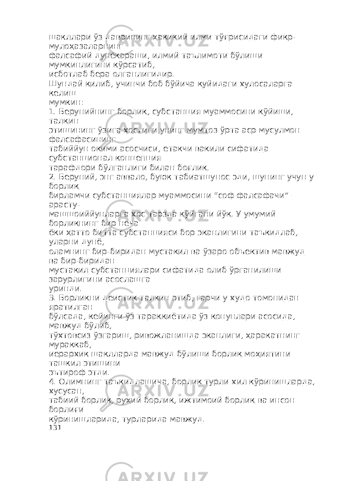 шакллари ўз даврининг ҳақиқий илми тўғрисидаги фикр- мулоҳазаларнинг фалсафий дунёқараши, илмий таълимоти бўлиши мумкинлигини кўрсатиб, исботлаб бера олганлигидир. Шундай қилиб, учинчи боб бўйича қуйидаги хулосаларга келиш мумкин: 1. Берунийнинг борлиқ, субстанция муаммосини қўйиши, талқин этишининг ўзига хослиги унинг мумтоз ўрта аср мусулмон фалсафасининг табиййун оқими асосчиси, етакчи вакили сифатида субстанционал концепция тарафдори бўлганлиги билан боғлиқ. 2. Беруний, энг аввало, буюк табиатшунос эди, шунинг учун у борлиқ бирламчи субстанциялар муаммосини “соф фалсафачи” – арасту- машшоиййунларга хос тарзда қўйгани йўқ. У умумий борлиқнинг бир неча ёки ҳатто битта субстанцияси бор эканлигини таъкидлаб, уларни дунё, оламнинг бир-биридан мустақил ва ўзаро объектив мавжуд ва бир-биридан мустақил субстанциялари сифатида олиб ўрганилиши зарурлигини асослашга уринди. 3. Борлиқни деистик талқин этиб, гарчи у худо томонидан яратилган бўлсада, кейинги ўз тараққиётида ўз қонунлари асосида, мавжуд бўлиб, тўхтовсиз ўзгариш, ривожланишда эканлиги, ҳаракатнинг мураккаб, иерархик шаклларда мавжуд бўлиши борлиқ моҳиятини ташкил этишини эътироф этди. 4. Олимнинг таъкидлашича, борлиқ турли хил кўринишларда, хусусан, табиий борлиқ, руҳий борлиқ, ижтимоий борлиқ ва инсон борлиғи кўринишларида, турларида мавжуд. 131 