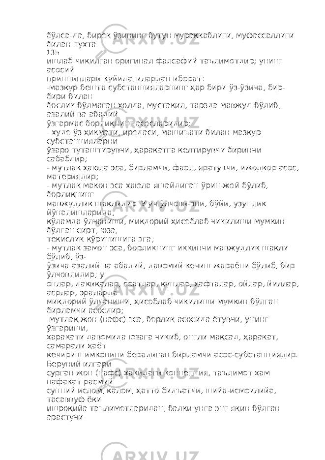 бўлса-да, бироқ ўзининг бутун мураккаблиги, муфассаллиги билан пухта 135 ишлаб чиқилган оригинал фалсафий таълимотдир; унинг асосий принциплари қуйидагилардан иборат: -мазкур бешта субстанцияларнинг ҳар бири ўз-ўзича, бир- бири билан боғлиқ бўлмаган ҳолда, мустақил, тарзда мавжуд бўлиб, азалий ва абадий ўзгармас борлиқнинг асосларидир; - худо ўз ҳикмати, иродаси, машиъати билан мазкур субстанцияларни ўзаро туташтирувчи, ҳаракатга келтирувчи биринчи сабабдир; - мутлақ ҳаюла эса, бирламчи, фаол, яратувчи, ижодкор асос, материядир; - мутлақ макон эса ҳаюла яшайдиган ўрин-жой бўлиб, борлиқнинг мавжудлик шаклидир. У уч ўлчови-эни, бўйи, узунлик йўналишларида, кўламда ўлчаниши, миқдорий ҳисоблаб чиқилиши мумкин бўлган сирт, юза, текислик кўринишига эга; - мутлақ замон эса, борлиқнинг иккинчи мавжудлик шакли бўлиб, ўз- ўзича азалий ва абадий, давомий кечиш жараёни бўлиб, бир ўлчовлидир; у онлар, дақиқалар, соатлар, кунлар, ҳафталар, ойлар, йиллар, асрлар, эраларда миқдорий ўлчаниши, ҳисоблаб чиқилиши мумкин бўлган бирламчи асосдир; -мутлақ жон (нафс) эса, борлиқ асосида ётувчи, унинг ўзгариши, ҳаракати давомида юзага чиқиб, онгли мақсад, ҳаракат, самарали ҳаёт кечириш имконини берадиган бирламчи асос-субстанциядир. Беруний илгари сурган жон (нафс) ҳақидаги концепция, таълимот ҳам нафақат расмий сунний ислом, калом, ҳатто бидъатчи, шийа-исмоилийа, тасаввуф ёки ишроқийа таълимотларидан, балки унга энг яқин бўлган арастучи- 