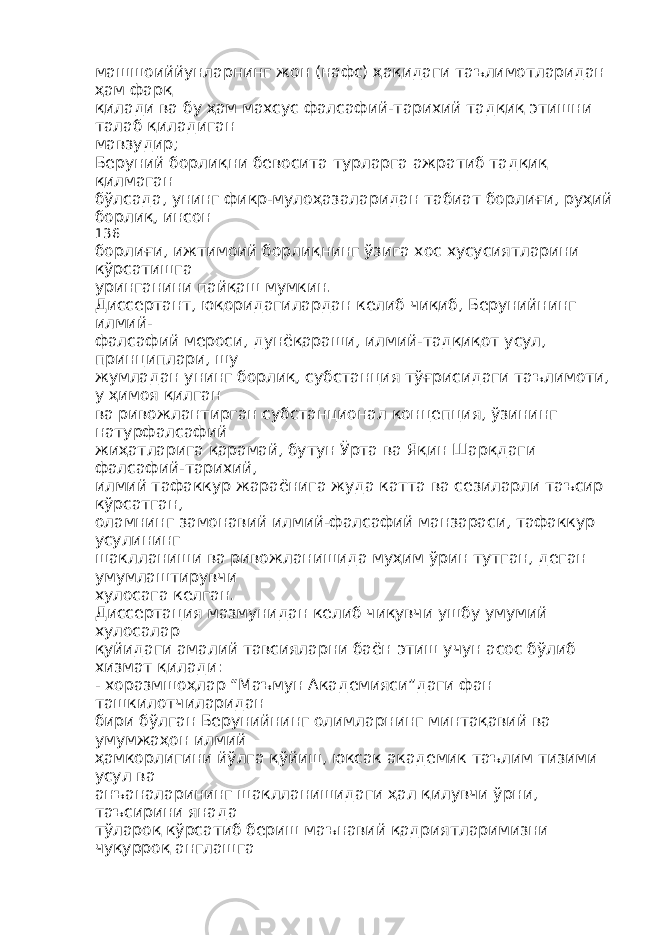 машшоиййунларнинг жон (нафс) ҳақидаги таълимотларидан ҳам фарқ қилади ва бу ҳам махсус фалсафий-тарихий тадқиқ этишни талаб қиладиган мавзудир; Беруний борлиқни бевосита турларга ажратиб тадқиқ қилмаган бўлсада, унинг фикр-мулоҳазаларидан табиат борлиғи, руҳий борлиқ, инсон 136 борлиғи, ижтимоий борлиқнинг ўзига хос хусусиятларини кўрсатишга уринганини пайқаш мумкин. Диссертант, юқоридагилардан келиб чиқиб, Берунийнинг илмий- фалсафий мероси, дунёқараши, илмий-тадқиқот усул, принциплари, шу жумладан унинг борлиқ, субстанция тўғрисидаги таълимоти, у ҳимоя қилган ва ривожлантирган субстанционал концепция, ўзининг натурфалсафий жиҳатларига қарамай, бутун Ўрта ва Яқин Шарқдаги фалсафий-тарихий, илмий тафаккур жараёнига жуда катта ва сезиларли таъсир кўрсатган, оламнинг замонавий илмий-фалсафий манзараси, тафаккур усулининг шаклланиши ва ривожланишида муҳим ўрин тутган, деган умумлаштирувчи хулосага келган. Диссертация мазмунидан келиб чиқувчи ушбу умумий хулосалар қуйидаги амалий тавсияларни баён этиш учун асос бўлиб хизмат қилади: - хоразмшоҳлар “Маъмун Академияси”даги фан ташкилотчиларидан бири бўлган Берунийнинг олимларнинг минтақавий ва умумжаҳон илмий ҳамкорлигини йўлга қўйиш, юксак академик таълим тизими усул ва анъаналарининг шаклланишидаги ҳал қилувчи ўрни, таъсирини янада тўлароқ кўрсатиб бериш маънавий қадриятларимизни чуқурроқ англашга 