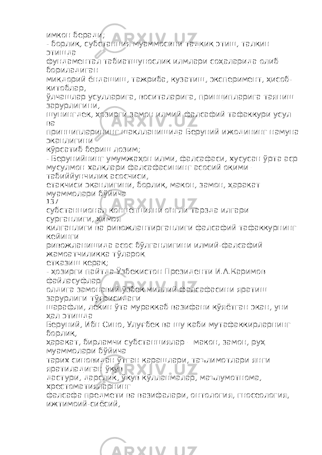 имкон беради; - борлиқ, субстанция муаммосини тадқиқ этиш, талқин этишда фундаментал табиатшунослик илмлари соҳаларида олиб бориладиган миқдорий ёндашиш, тажриба, кузатиш, эксперимент, ҳисоб- китоблар, ўлчашлар усулларига, воситаларига, принципларига таяниш зарурлигини, шунингдек, ҳозирги замон илмий-фалсафий тафаккури усул ва принципларининг шаклланишида Беруний ижодининг намуна эканлигини кўрсатиб бериш лозим; - Берунийнинг умумжаҳон илми, фалсафаси, хусусан ўрта аср мусулмон халқлари фалсафасининг асосий оқими – табиййунчилик асосчиси, етакчиси эканлигини, борлиқ, макон, замон, ҳаракат муаммолари бўйича 137 субстанционал концепцияни онгли тарзда илгари сурганлиги, ҳимоя қилганлиги ва ривожлантирганлиги фалсафий тафаккурнинг кейинги ривожланишида асос бўлганлигини илмий-фалсафий жамоатчиликка тўлароқ етказиш керак; - ҳозирги пайтда Ўзбекистон Президенти И.А.Каримов файласуфлар олдига замонавий ўзбек миллий фалсафасини яратиш зарурлиги тўғрисидаги шарафли, лекин ўта мураккаб вазифани қўяётган экан, уни ҳал этишда Беруний, Ибн Сино, Улуғбек ва шу каби мутафаккирларнинг борлиқ, ҳаракат, бирламчи субстанциялар – макон, замон, руҳ муаммолари бўйича тарих синовидан ўтган қарашлари, таълимотлари янги яратиладиган ўқув дастури, дарслик, ўқув қўлланмалар, маълумотнома, хрестоматияларнинг фалсафа предмети ва вазифалари, онтология, гносеология, ижтимоий-сиёсий, 