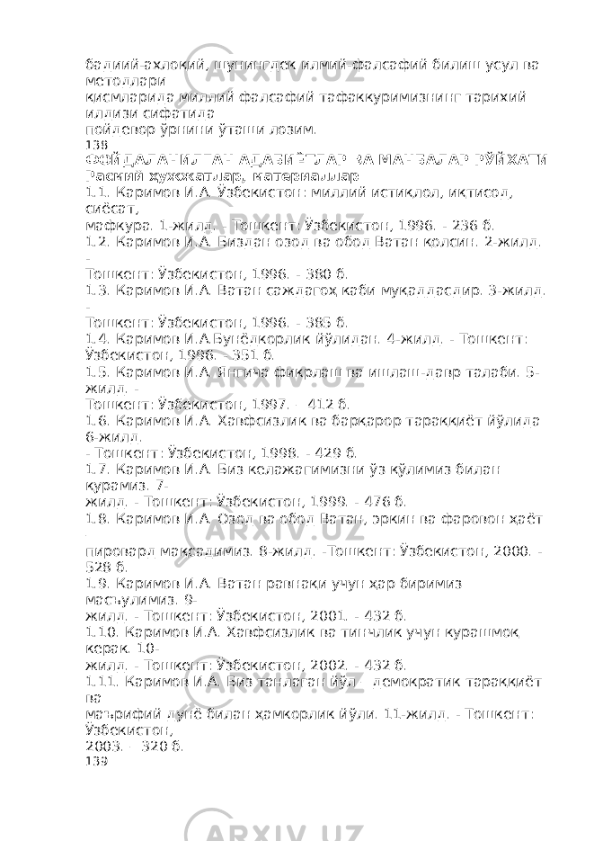 бадиий-ахлоқий, шунингдек илмий-фалсафий билиш усул ва методлари қисмларида миллий фалсафий тафаккуримизнинг тарихий илдизи сифатида пойдевор ўрнини ўташи лозим. 138 ФОЙДАЛАНИЛГАН АДАБИЁТЛАР ВА МАНБАЛАР РЎЙХАТИ Расмий ҳужжатлар , материаллар 1.1. Каримов И.А. Ўзбекистон: миллий истиқлол, иқтисод, сиёсат, мафкура. 1-жилд. - Тошкент: Ўзбекистон, 1996. - 236 б. 1.2. Каримов И.А. Биздан озод ва обод Ватан қолсин. 2-жилд. - Тошкент: Ўзбекистон, 1996. - 380 б. 1.3. Каримов И.А. Ватан саждагоҳ каби муқаддасдир. 3-жилд. - Тошкент: Ўзбекистон, 1996. - 385 б. 1.4. Каримов И.А.Бунёдкорлик йўлидан. 4-жилд. - Тошкент: Ўзбекистон, 1996. - 351 б. 1.5. Каримов И.А. Янгича фикрлаш ва ишлаш-давр талаби. 5- жилд. - Тошкент: Ўзбекистон, 1997. – 412 б. 1.6. Каримов И.А. Хавфсизлик ва барқарор тараққиёт йўлида 6-жилд. - Тошкент: Ўзбекистон, 1998. - 429 б. 1.7. Каримов И.А. Биз келажагимизни ўз қўлимиз билан қурамиз. 7- жилд. - Тошкент: Ўзбекистон, 1999. - 476 б. 1.8. Каримов И.А. Озод ва обод Ватан, эркин ва фаровон ҳаёт – пировард мақсадимиз. 8-жилд. -Тошкент: Ўзбекистон, 2000. - 528 б. 1.9. Каримов И.А. Ватан равнақи учун ҳар биримиз масъулимиз. 9- жилд. - Тошкент: Ўзбекистон, 2001. - 432 б. 1.10. Каримов И.А. Хавфсизлик ва тинчлик учун курашмоқ керак. 10- жилд. - Тошкент: Ўзбекистон, 2002. - 432 б. 1.11. Каримов И.А. Биз танлаган йўл – демократик тараққиёт ва маърифий дунё билан ҳамкорлик йўли. 11-жилд. - Тошкент: Ўзбекистон, 2003. – 320 б. 139 