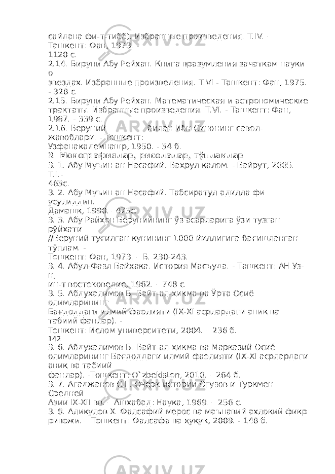 сайдана фи-т-тибб). Избранные произведения. Т.IV. – Tашкент: Фан, 1973. - 1120 с. 2.14. Бируни Абу Рейхан. Книга вразумления зачаткам науки о звездах. Избранные произведения. Т.VI - Tашкент: Фан, 1975. - 328 с. 2.15. Бируни Абу Рейхан. Математическая и астрономические трактаты. Избранные произведения. Т.VI. - Tашкент: Фан, 1987. - 339 с. 2.16. Беруний __________билан Ибн Синонинг савол- жавоблари. - Тошкент: Узфанакадемнашр, 1950. - 34 б. 3. Монографиялар , рисолалар , тўпламлар 3. 1. Абу Муъин ан Насафий. Баҳрул калом. - Байрут, 2005. Т.I.- 463с. 3. 2. Абу Муъин ан Насафий. Табсиратул адилла фи усулиддин. – Дамашқ, 1990. –473с. 3. 3. Абу Райҳон Берунийнинг ўз асарларига ўзи тузган рўйхати //Беруний туғилган кунининг 1000 йиллигига бағишланган тўплам. - Тошкент: Фан, 1973. – Б. 230-243. 3. 4. Абул-Фазл Байхака. История Масъуда. - Ташкент: АН Уз- н, ин-т востоковедие, 1962. – 748 с. 3. 5. Абдухалимов Б. Байт-ал-ҳикма ва Ўрта Осиё олимларининг Бағдоддаги илмий фаолияти (IX-XI асрлардаги аниқ ва табиий фанлар). - Тошкент: Ислом университети, 2004. – 236 б. 142 3. 6. Абдухалимов Б. Байт-ал-ҳикма ва Марказий Осиё олимларининг Бағдоддаги илмий фаолияти (IX-XI асрлардаги аниқ ва табиий фанлар). -Тошкент: O`zbekiston, 2010. – 264 б. 3. 7. Агаджанов С.Г. Очерк истории Огузов и Туркмен Средней Азии IX-XII вв. – Ашхабад: Наука, 1969. – 256 с. 3. 8. Аликулов Х. Фалсафий мерос ва маънавий ахлоқий фикр ривожи. – Тошкент: Фалсафа ва ҳуқуқ, 2009. - 148 б. 