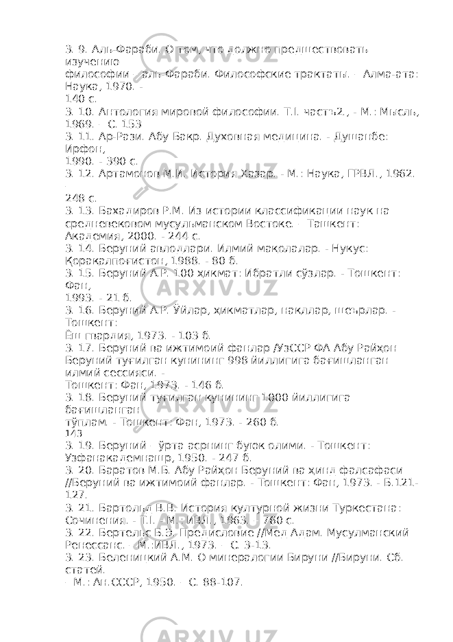 3. 9. Аль-Фараби. О том, что должно предшествовать изучению философии – аль-Фараби. Философские трактаты. – Алма-ата: Наука, 1970. - 140 с. 3. 10. Антология мировой философии. Т.I. частъ2., - М.: Мысль, 1969. – С. 153 3. 11. Ар-Рази. Абу Бакр. Духовная медицина. - Душанбе: Ирфон, 1990. - 390 с. 3. 12. Артамонов М.И. История Хазар. - М.: Наука, ГРВЛ., 1962. – 248 с. 3. 13. Бахадиров Р.М. Из истории классификации наук на средневековом мусульманском Востоке. – Ташкент: Академия, 2000. - 244 с. 3. 14. Беруний авлодлари. Илмий мақолалар. - Нукус: Қорақалпоғистон, 1988. - 80 б. 3. 15. Беруний А.Р. 100 ҳикмат: Ибратли сўзлар. - Тошкент: Фан, 1993. - 21 б. 3. 16. Беруний А.Р. Ўйлар, ҳикматлар, нақллар, шеърлар. - Тошкент: Ёш гвардия, 1973. - 103 б. 3. 17. Беруний ва ижтимоий фанлар /УзССР ФА Абу Райҳон Беруний туғилган кунининг 998 йиллигига бағишланган илмий сессияси. - Тошкент: Фан, 1973. - 146 б. 3. 18. Беруний туғилган кунининг 1000 йиллигига бағишланган тўплам. - Тошкент: Фан, 1973. - 260 б. 143 3. 19. Беруний – ўрта асрнинг буюк олими. - Тошкент: Узфанакадемнашр, 1950. - 247 б. 3. 20. Баратов М.Б. Абу Райҳон Беруний ва ҳинд фалсафаси //Беруний ва ижтимоий фанлар. - Тошкент: Фан, 1973. - Б.121- 127. 3. 21. Бартольд В.В. История културной жизни Туркестана: Сочинения. - Т.I. - М.: ИВЛ., 1963. – 760 с. 3. 22. Бертельс Б.Э. Предисловие //Мед Адам. Мусулманский Ренессанс. – М.:ИВЛ., 1973. – С. 3-13. 3. 23. Беленицкий А.М. О минералогии Бируни //Бируни. Сб. статей. – М.: Ан.СССР, 1950. – С. 88-107. 