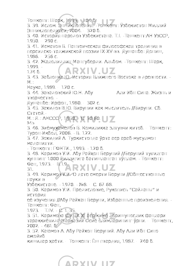 Тошкент: Шарқ, 1993. - 104 б. 3. 39. Ислом. Энциклопедия. -Тошкент: Ўзбекистон Миллий Энциклопедияси, 2004. – 320 б. 3. 40. История народов Узбекистана. Т.I. -Ташкент:АН УзССР, 1950. – 290 с. 3. 41. Исматов Б. Пантеическая философская традиция в персидско-таджикской поэзии IX-XV вв. Душанбе: Дониш, 1986. – 256 с. 3. 42. Жалолиддин Мангуберди. Альбом. -Тошкент: Шарқ, 1999. - 174 б. 3. 43. Заблоцка Ю. История Ближнего Востока в древности. - М.: Наука, 1989. – 120 с. 3. 44. Завадовский Ю.Н. Абу __________Али Ибн Сина. Жизнь и творчество. - Душанбе: Ирфон, 1980. – 302 с. 3. 45. Захидов В.Ю. Бирунии как мыслитель //Бируни. Сб. Статей.- М.: Л.: АНСССР, 1950. - С. 30-60. 145 3. 46. Зиёмухамедов Б. Комиликка элтувчи китоб. – Тошкент: Турон-Иқбол, 2006. - Б. 122. 3. 47. Зохидий А. Туркистонда ўрта аср араб-мусулмон маданияти. - Тошкент: ГФНТИ., 1993. - 120 б. 3. 48. Каримов У.И. Абу Райҳон Беруний //Беруний туғилган куннинг 1000 йиллигига бағишланган тўплам. - Тошкент: Фан, 1973. – Б.19- 31. 3. 49. Каримов У.И. О дате смерти Беруни //Общественные науки в Узбекистане. - 1970. - №8. – С. 67-68. 3. 50. Каримов У.И. Предисловие, Рукопись “Сайданы” и история её изучения //Абу Райхан Беруни, Избранные произведения. - Ташкент: Фан, 1973. – Т.IV. - С. 1-35. 3. 51. Каримова С.У. IX-XI аср кимё доришунослик фанлари тараққиётида Марказий Осиё олимларининг ўрни. – Тошкент, 2002. - 461 б. 3. 52. Каюмов А. Абу Райхон Беруний. Абу Али Ибн Сино ажойиб кишилар ҳаёти. – Тошкент: Ёш гвардия, 1987. – 240 б. 