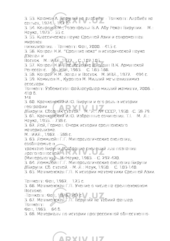 3. 53. Каюмов А. Беруний ва адабиёт. - Тошкент: Адабиёт ва санъат, 1974. - 142 б. 3. 54. Кедров Б.М., Розенфельд Б.А. Абу Рехан Бирунии. – М.: Наука, 1973 .- 55 с. 3. 55. Классическая наука Средней Азии и современная мировая цивилизация. - Ташкент: Фан, 2000. - 415 с. 3. 56. Конрад Н.И. “Средние века” в исторической науке //Запад и Восток. –М.: ИВЛ, 1972. – С. 102-105. 3. 57. Конрад Н.И. Послесловие //Чалоян В.К. Армянской Ренессанс. – М.: ИВЛ, 1963. – С. 165-166. 3. 58. Конрад Н.М. Запад и Восток. –М.:ИВЛ., 1972. – 494 с. 3. 59. Комилов Н., Қуронов М. Миллий маънавиятимиз асослари. – Тошкент: Ўзбекистон файласуфлар миллий жамияти, 2006. - 410 б. 146 3. 60. Крачковский И.Ю. Бируни и его роль в истории географии //Бируни. Сборник статей. – М.–Л.: АН СССР, 1950. -С. 58-79. 3. 61. Крачковский И.Ю. Избранные сочинения. Т.I. – М.–Л.: Наука, 1955. - 738 с. 3. 62. Лей, Герман. Очерк истории средневекого материализма. – М.: ИИЛ., 1962. - 588 с. 3. 63. Леммлейн Г.Г. Минералогические сведения, сообщаемые в трактате Бируни //Собрание сведений для познания драгоценностей (Минерология). –М.:Наука, 1963. - С. 292-420. 3. 64. Леммлейн Г.Г. Минерологические сведения Бируни //Бируни. Сб. статей. - М.-Л.: Наук, 1950. – С. 103-140. 3. 65. Матвиевская Г.П. К истории математики Средней Азии. – Ташкент: Фан, 1962. – 125 с. 3. 66. Матвиевская Г.П. Учение о числе на средневековом Востоке. -Ташкент: Фан, 1976.-342 с. 3. 67. Матвиевская Г.П. Беруний ва табиий фанлар. – Тошкент: Фан, 1963. – 64 б. 3. 68. Материалы по истории прогрессивной общественно- 